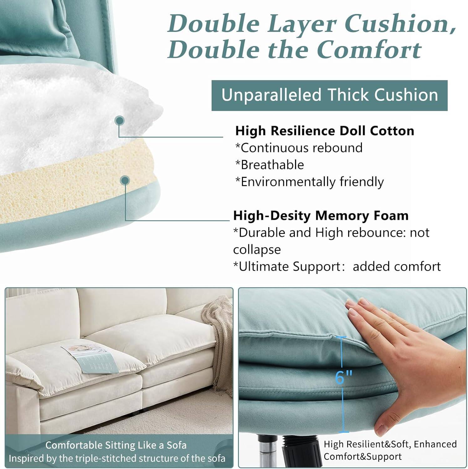 Double Layer Cushion, Double the Comfort

Unparalleled Thick Cushion

High Resilience Doll Cotton
- Continuous rebound
- Breathable
- Environmentally friendly

High-Density Memory Foam
- Durable and High rebound: not collapse
- Ultimate Support: added comfort

6" Comfortable Sitting Like a Sofa
Inspired by the triple-stitched structure of the sofa

High Resilient & Soft, Enhanced Comfort & Support