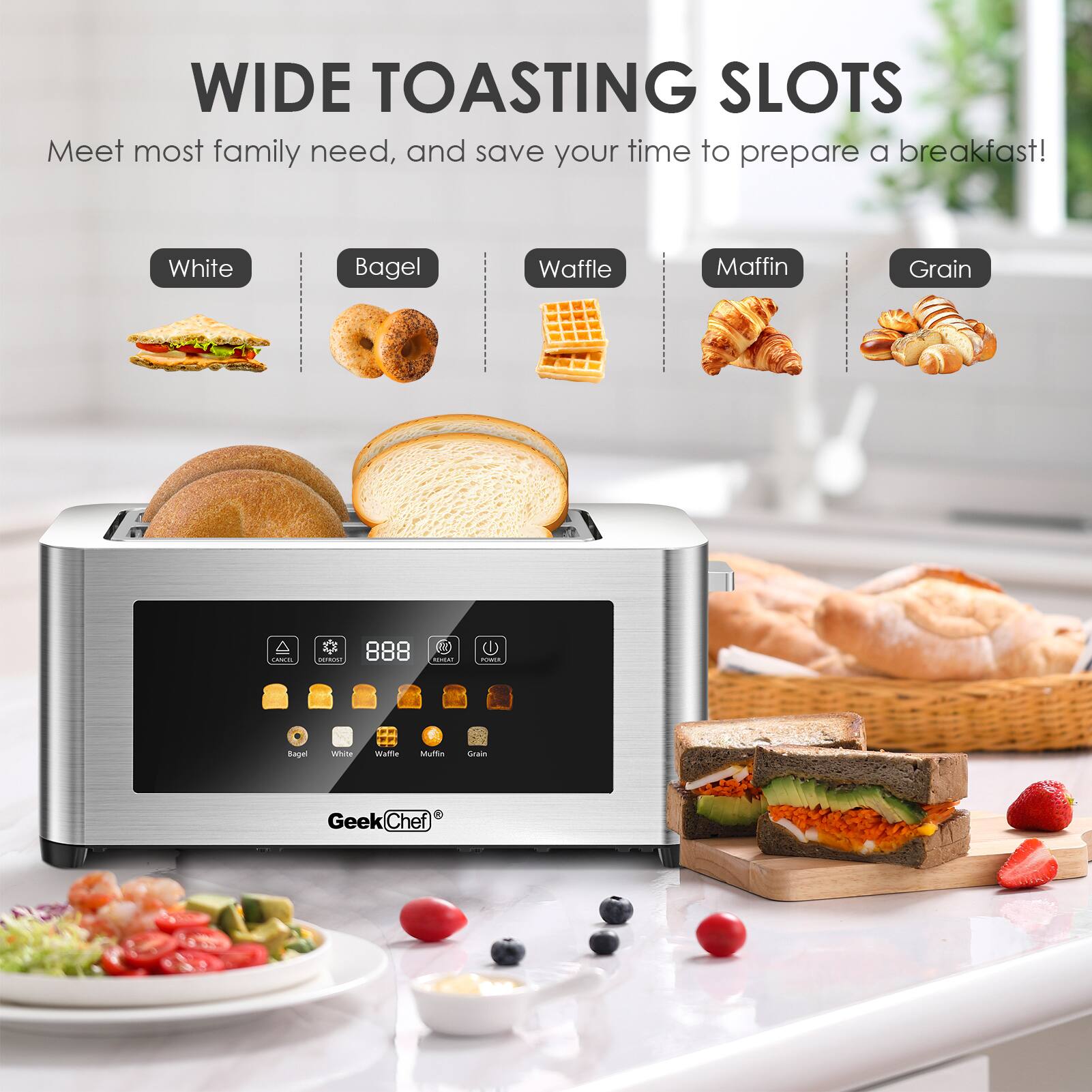 WIDE TOASTING SLOTS  
Meet most family needs, and save your time to prepare a breakfast!  

White  
Bagel  
Waffle  
Muffin  
Grain  

GeekChef