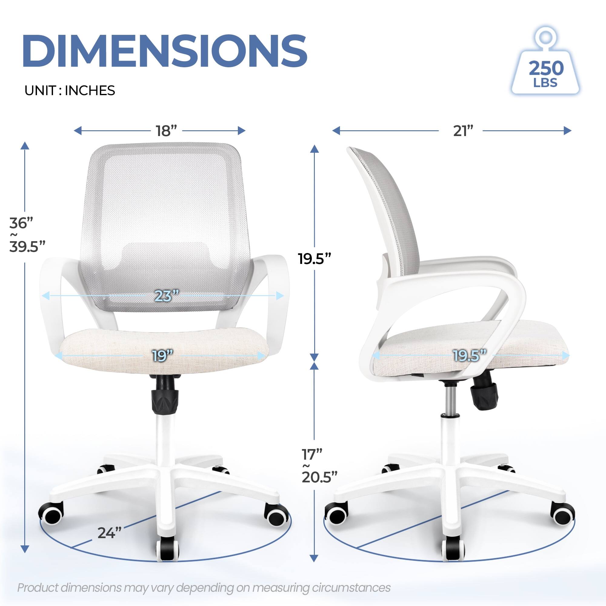 DIMENSIONS  
UNIT: INCHES  

- Width: 18"  
- Depth: 21"  
- Height: 36" ~ 39.5"  
- Seat Height: 19"  
- Seat Depth: 19.5"  
- Back Height: 23"  
- Armrest Height: 17" ~ 20.5"  
- Base Diameter: 24"  

250 LBS  

Product dimensions may vary depending on measuring circumstances.