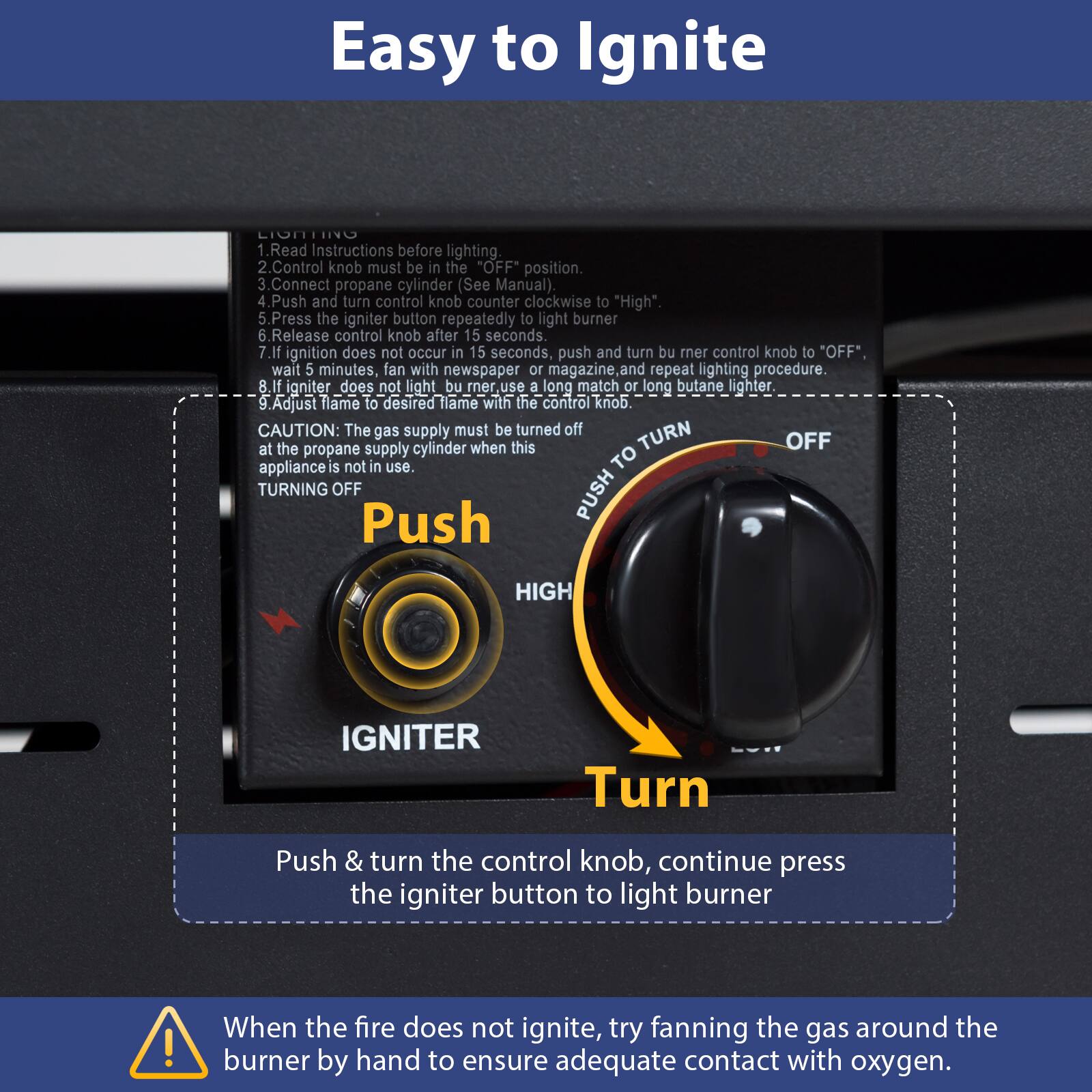 Easy to Ignite

1. Read Instructions before lighting.
2. Control knob must be in the "OFF" position.
3. Connect propane cylinder (See Manual).
4. Push and turn control knob counter clockwise to "High".
5. Press the igniter button repeatedly to light burner.
6. Release control knob after 15 seconds.
7. If ignition does not occur in 15 seconds, push and turn burner control knob to "OFF", wait 5 minutes, fan with newspaper or magazine and repeat lighting procedure.
8. If igniter does not light burner, use a long match or long butane lighter.
9. Adjust flame to desired flame with the control knob.

CAUTION: The gas supply must be turned off at the propane supply cylinder when this appliance is not in use.

TURNING OFF
Push & turn the control knob, continue press the igniter button to light burner

When the fire does not ignite, try fanning the gas around the burner by hand to ensure adequate contact with oxygen.