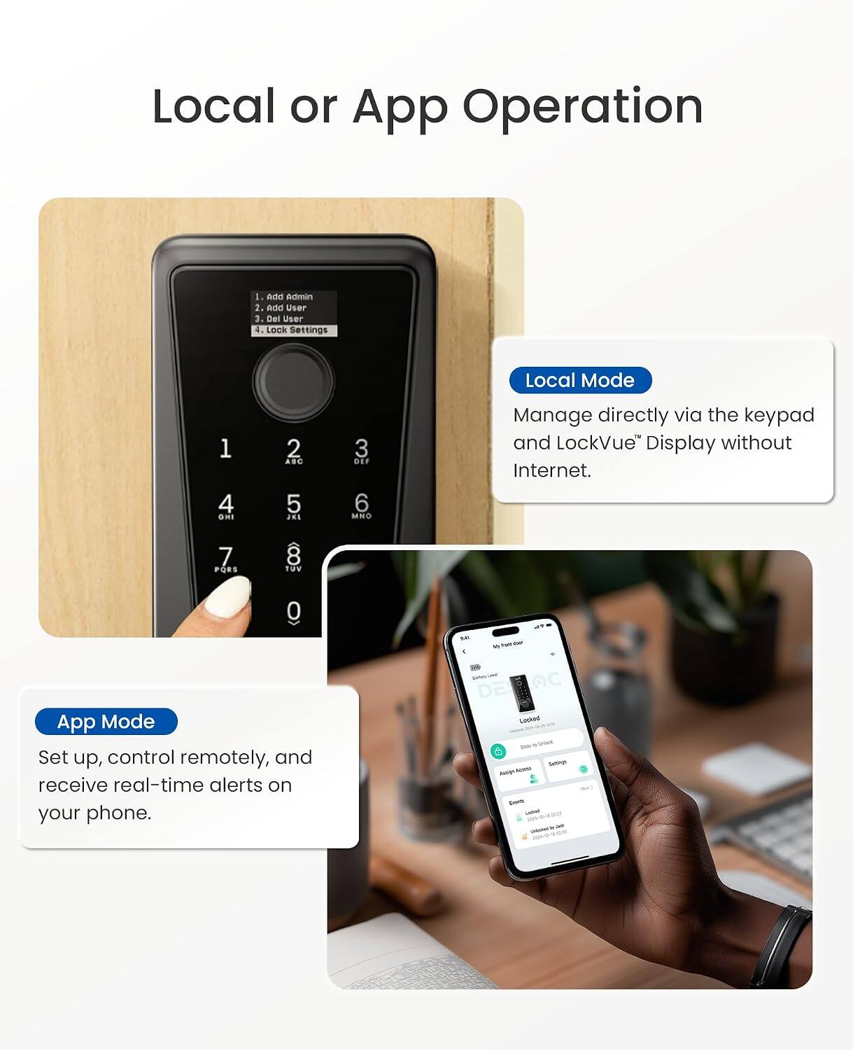 Local or App Operation

1. Add Admin
2. Add User
3. Del User
4. Lock Settings

Local Mode
Manage directly via the keypad and LockVue™ Display without Internet.

App Mode
Set up, control remotely, and receive real-time alerts on your phone.
