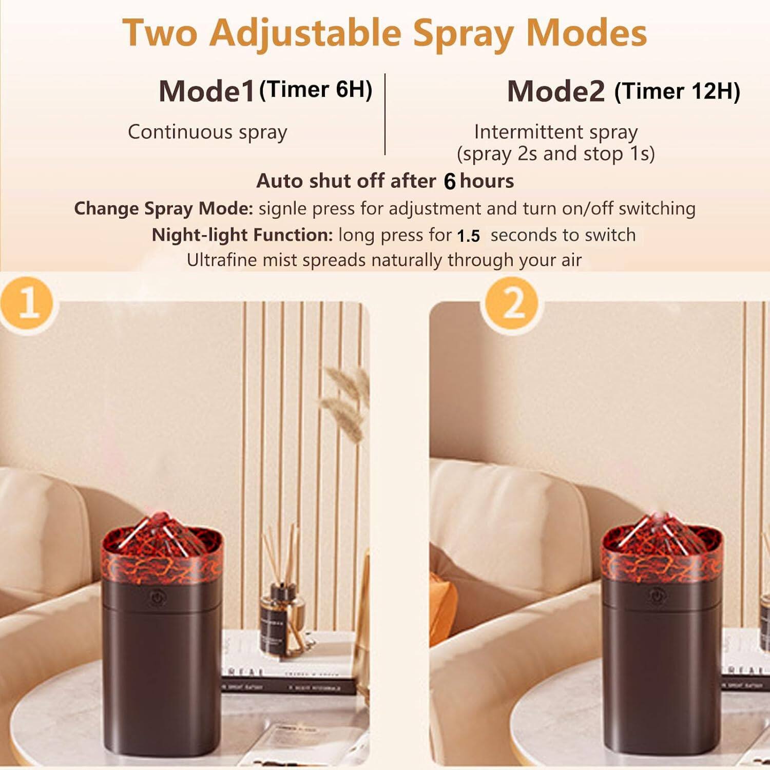 Two Adjustable Spray Modes

Mode1 (Timer 6H)
- Continuous spray
- Auto shut off after 6 hours

Mode2 (Timer 12H)
- Intermittent spray (spray 2s and stop 1s)

Change Spray Mode: single press for adjustment and turn on/off switching

Night-light Function: long press for 1.5 seconds to switch

Ultrafine mist spreads naturally through your air