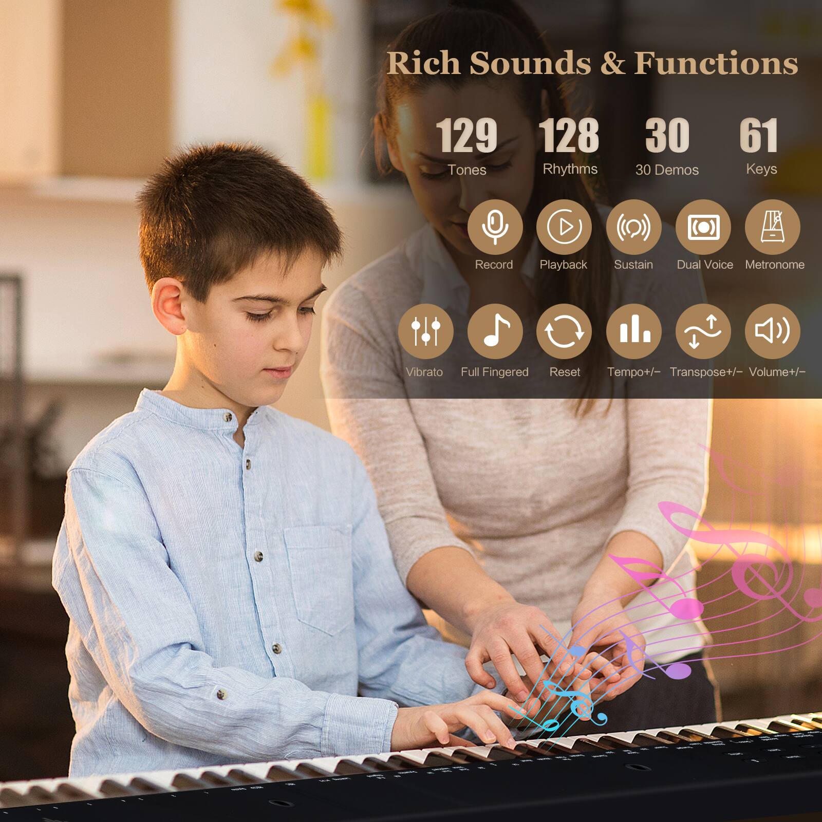Rich Sounds & Functions  
129 Tones  
128 Rhythms  
30 Demos  
61 Keys  
Record Playback Sustain Dual Voice Metronome Vibrato Full Fingered Reset Tempo+/- Transpose+/- Volume+/-