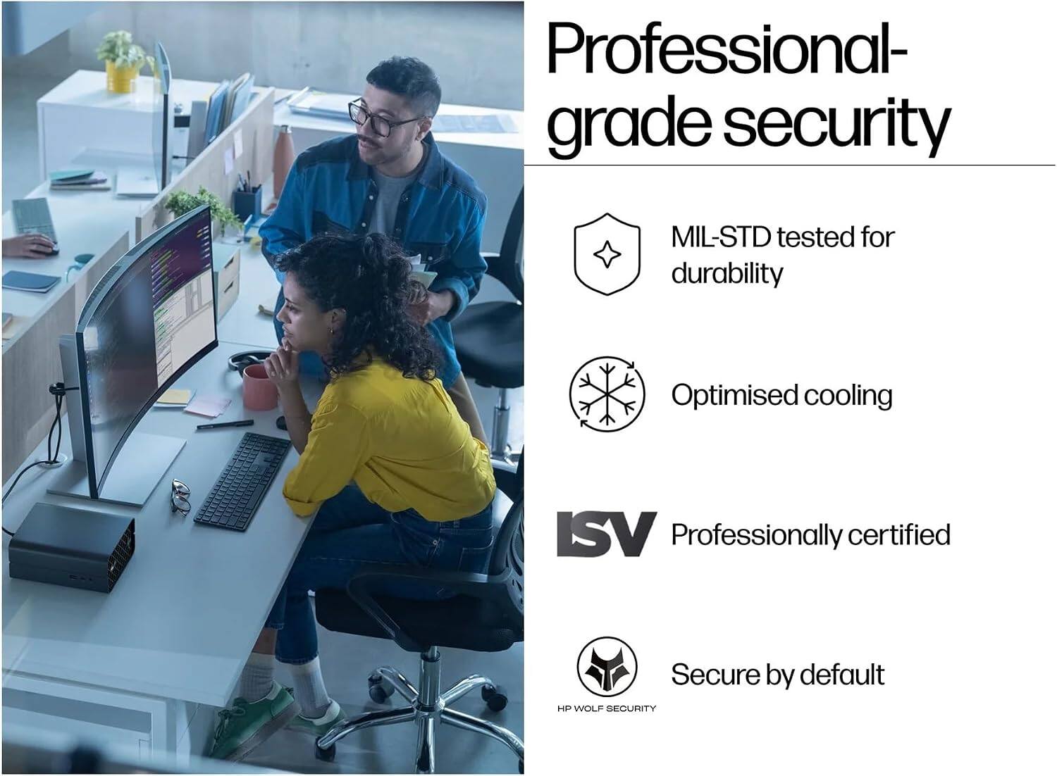 Professional-grade security  
MIL-STD tested for durability  
Optimised cooling  
ISV Professionally certified  
Secure by default HP WOLF SECURITY