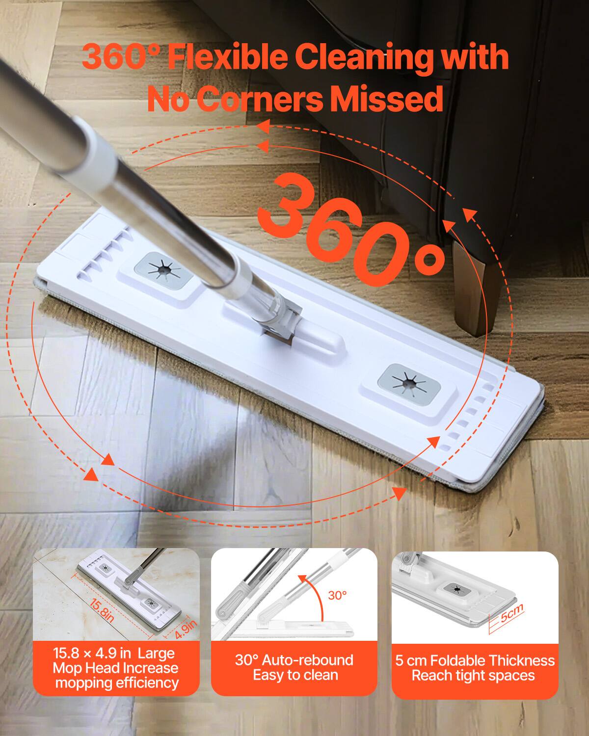 360° Flexible Cleaning with No Corners Missed

360°

15.8 x 4.9 in Large Mop Head Increase mopping efficiency

30° Auto-rebound Easy to clean

5 cm Foldable Thickness Reach tight spaces