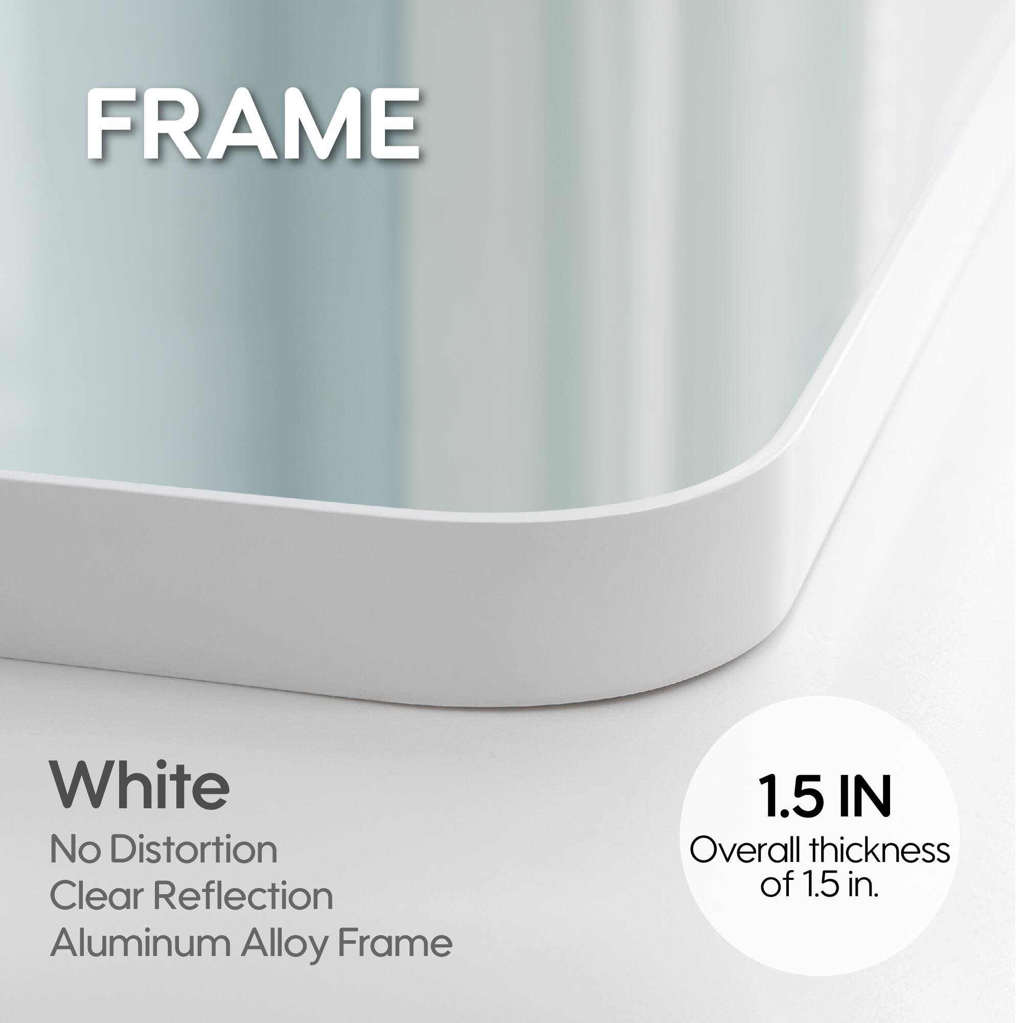 FRAME White No Distortion Clear Reflection Aluminum Alloy Frame 1.5 IN Overall thickness of 1.5 in.