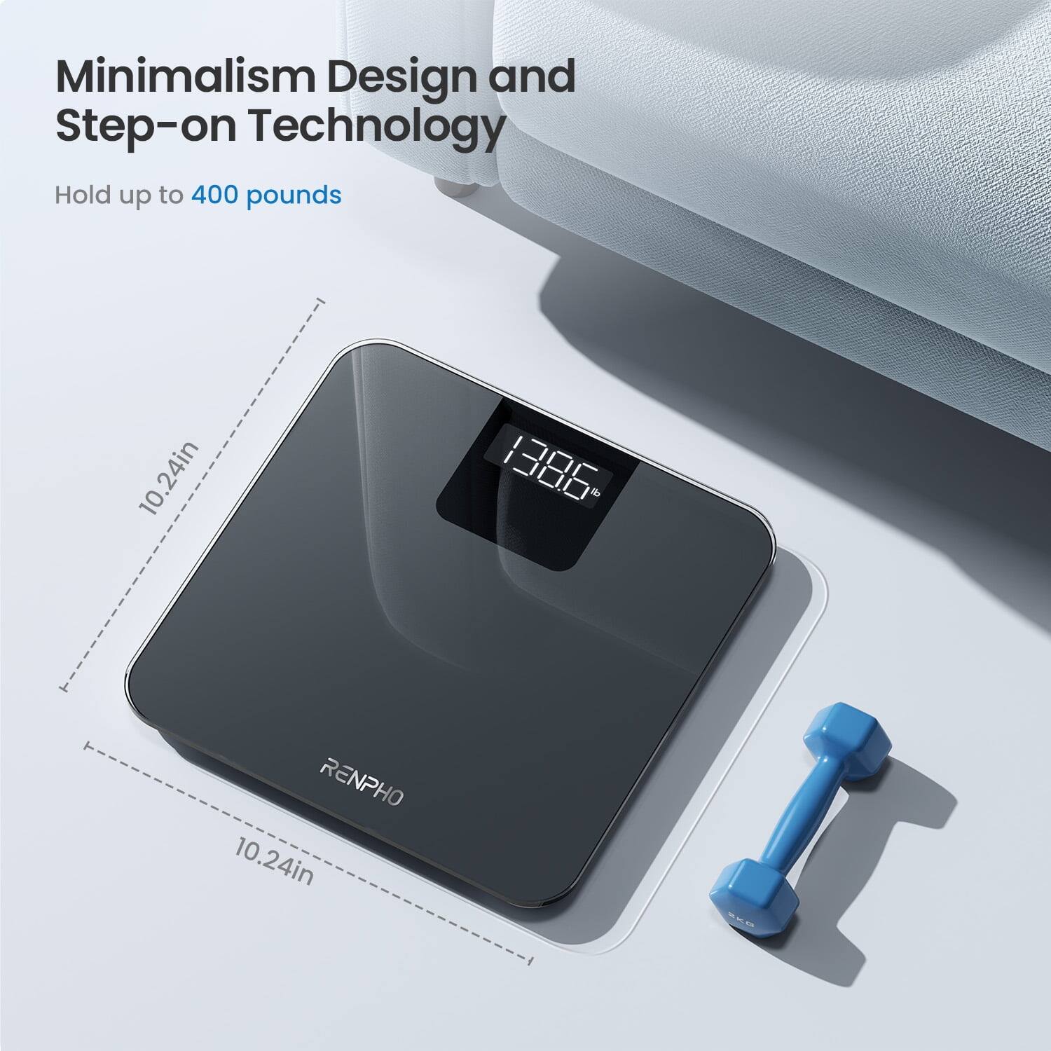 Minimalism Design and Step-on Technology  
Hold up to 400 pounds  
10.24in  
RENPHO  
10.24in