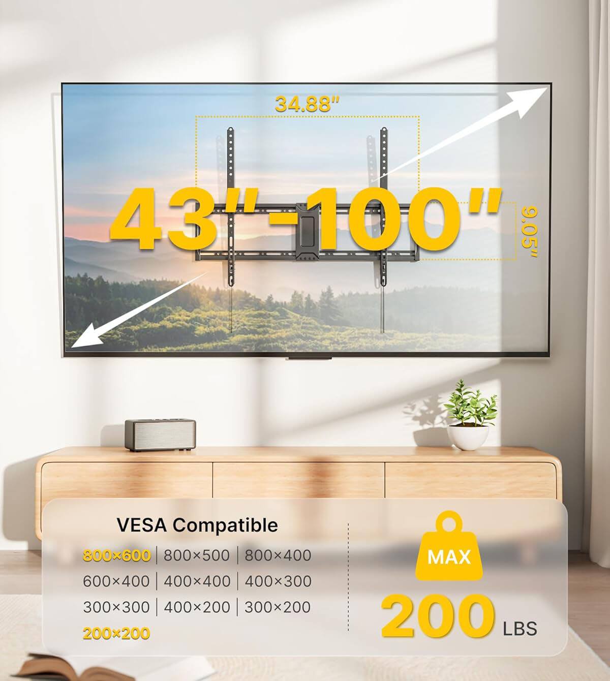 34.88" 43"-100" 9.05" VESA Compatible  
800x600 | 800x500 | 800x400  
600x400 | 400x400 | 400x300  
300x300 | 400x200 | 300x200 | 200x200  
MAX 200 LBS