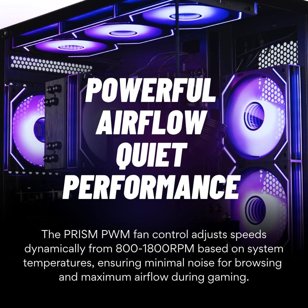 POWERFUL AIRFLOW QUIET PERFORMANCE

The PRISM PWM fan control adjusts speeds dynamically from 800-1800RPM based on system temperatures, ensuring minimal noise for browsing and maximum airflow during gaming.