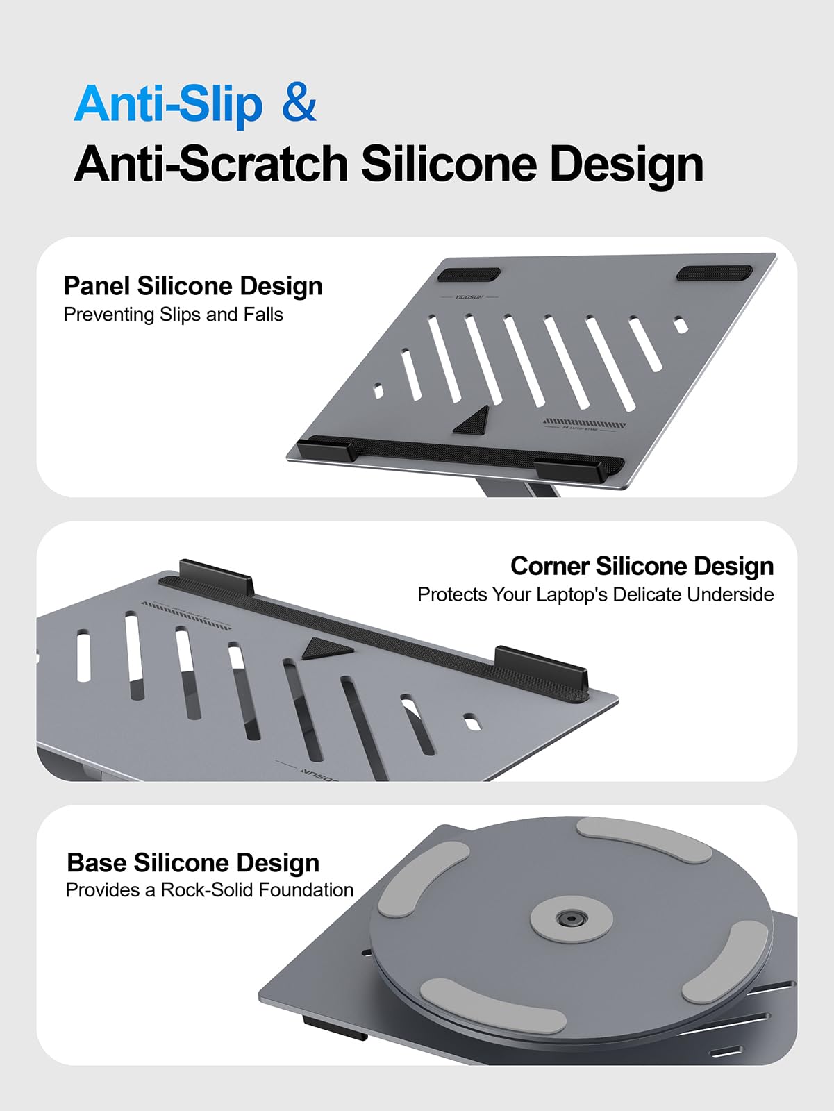 Anti-Slip & Anti-Scratch Silicone Design

Panel Silicone Design  
Preventing Slips and Falls

Corner Silicone Design  
Protects Your Laptop's Delicate Underside

Base Silicone Design  
Provides a Rock-Solid Foundation