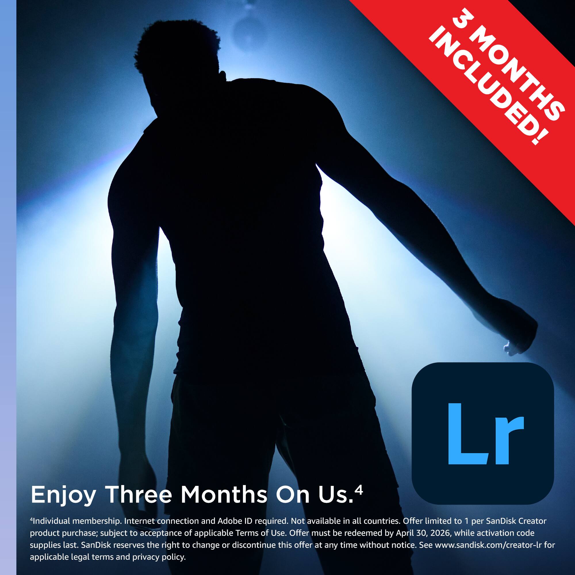 3 MONTHS INCLUDED!

Enjoy Three Months On Us. 4

*Individual membership. Internet connection and Adobe ID required. Not available in all countries. Offer limited to 1 per SanDisk Creator product purchase; subject to acceptance of applicable Terms of Use. Offer must be redeemed by April 30, 2026, while activation code supplies last. SanDisk reserves the right to change or discontinue this offer at any time without notice. See www.sandisk.com/creator-lr for applicable legal terms and privacy policy.