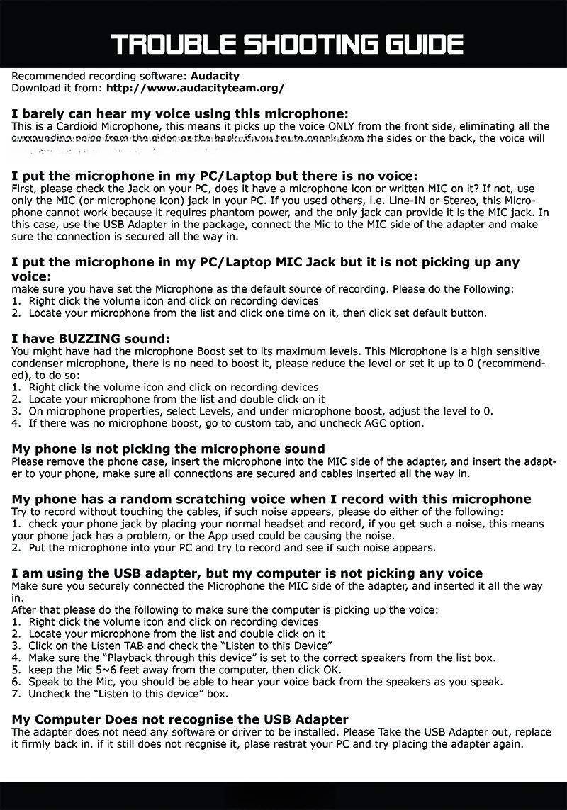 **TROUBLE SHOOTING GUIDE**

**Recommended recording software:** Audacity  
**Download it from:** http://www.audacityteam.org/

---

**I barely can hear my voice using this microphone:**

This is a Cardioid Microphone, this means it picks up the voice ONLY from the front side, eliminating all the background noise from the sides or the back, the voice will be louder.

---

**I put the microphone in my PC/Laptop but there is no voice:**

First, please check the Jack on your PC, does it have a MIC Jack but it is not picking up any voice:

1. Make sure you have set the Microphone as the default source of recording. Please do the Following:
   - Right click the volume icon and click on recording devices.
   - Locate your microphone from the list and click on it.
   - Click on the default button.

---

**I put the microphone in my PC/Laptop MIC Jack but it is not picking up any voice:**

1. Make sure you have set the Microphone as the default source of recording. Please do the Following:
   - Right click the volume icon and click on recording devices.
   - Locate your microphone from the list and click on it.
   -