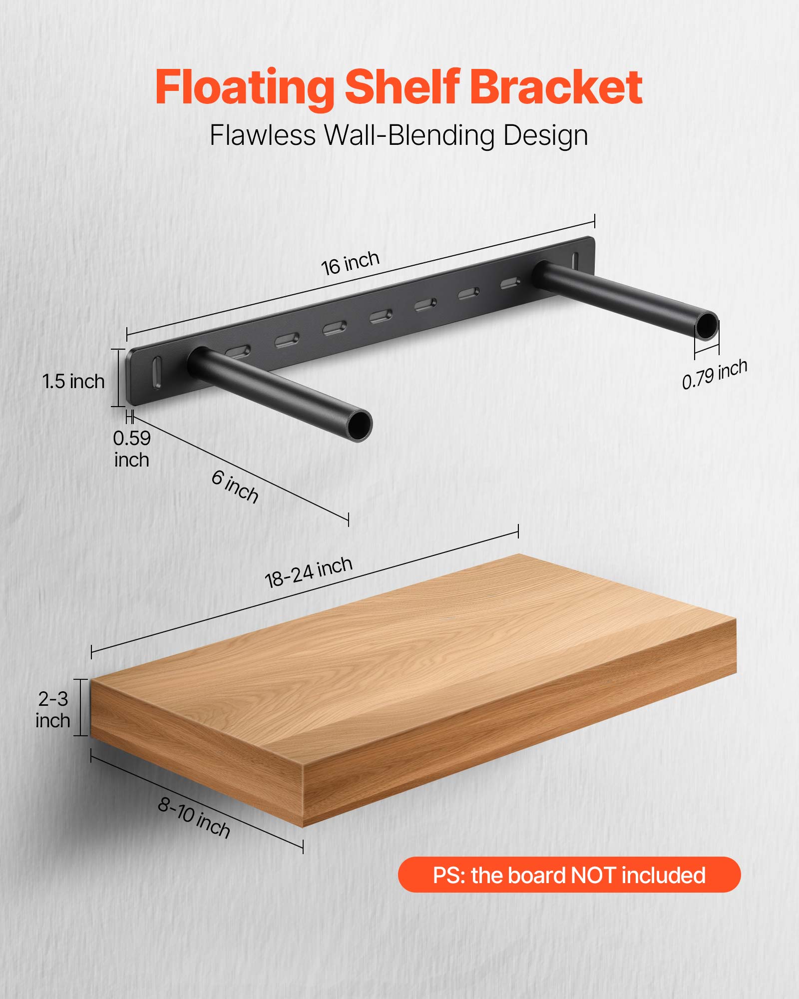Floating Shelf Bracket
Flawless Wall-Blending Design
16 inch
1.5 inch
0.79 inch
0.59 inch
6 inch
18-24 inch
2-3 inch
8-10 inch
PS: the board NOT included