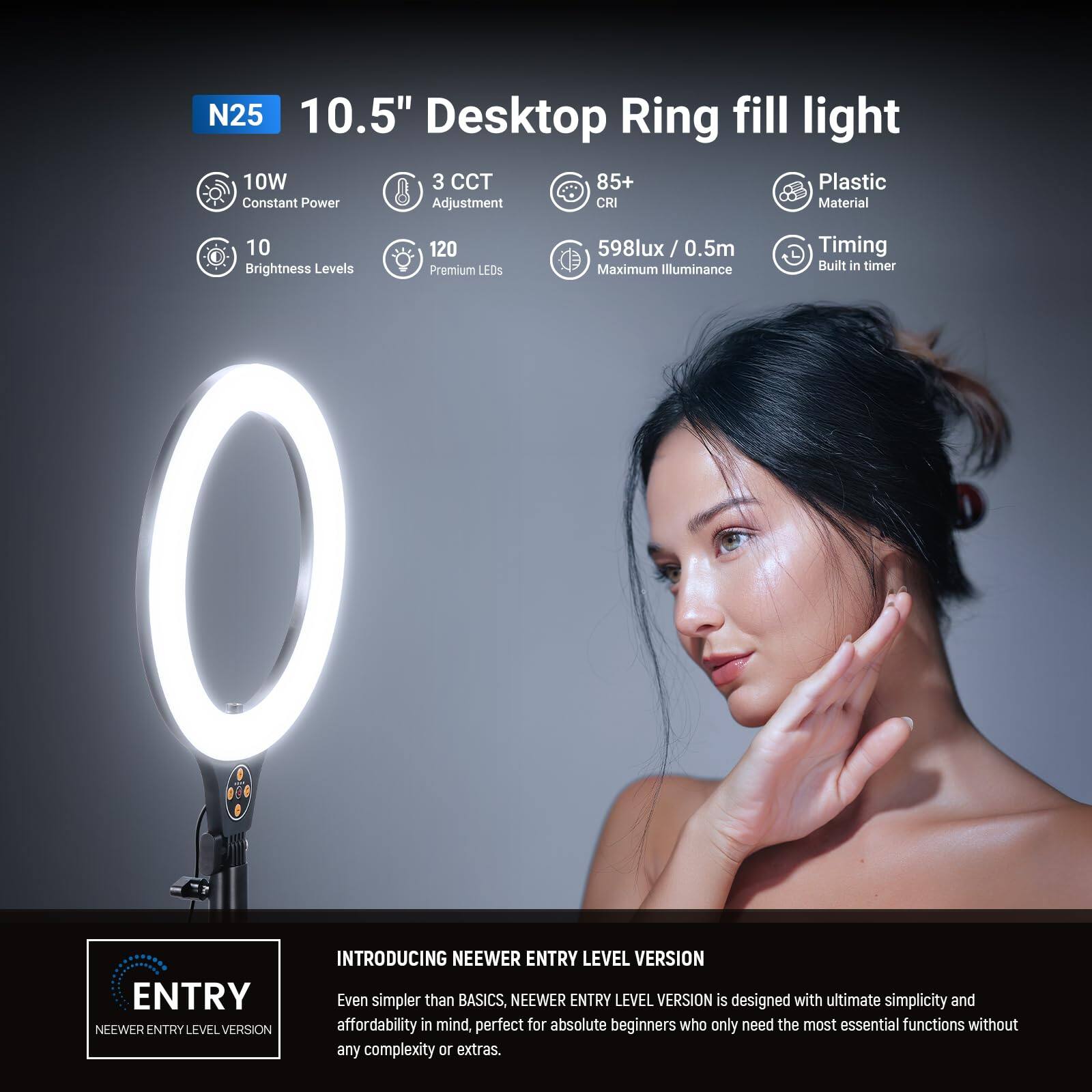 N25 10.5" Desktop Ring fill light  
10W Constant Power  
3 CCT Adjustment  
85+ CRI  
Plastic Material  
10 Brightness Levels  
120 Premium LEDs  
598lux / 0.5m Maximum Illuminance  
Timing Built-in timer  

INTRODUCING NEEWER ENTRY LEVEL VERSION  
Even simpler than BASICS, NEEWER ENTRY LEVEL VERSION is designed with ultimate simplicity and affordability in mind, perfect for absolute beginners who only need the most essential functions without any complexity or extras.