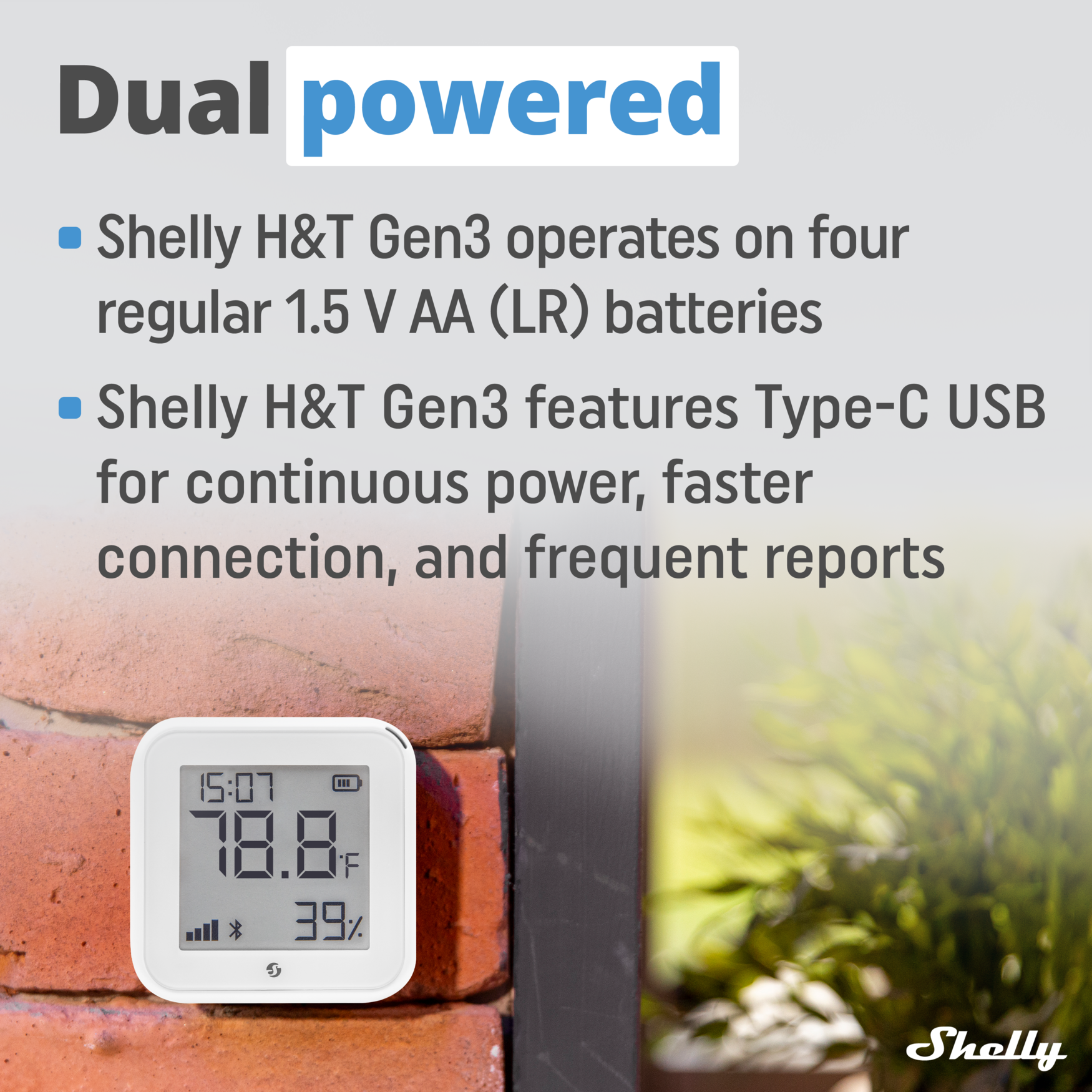 Dual powered

- Shelly H&T Gen3 operates on four regular 1.5 V AA (LR) batteries
- Shelly H&T Gen3 features Type-C USB for continuous power, faster connection, and frequent reports

15:07 78.8°F 39%