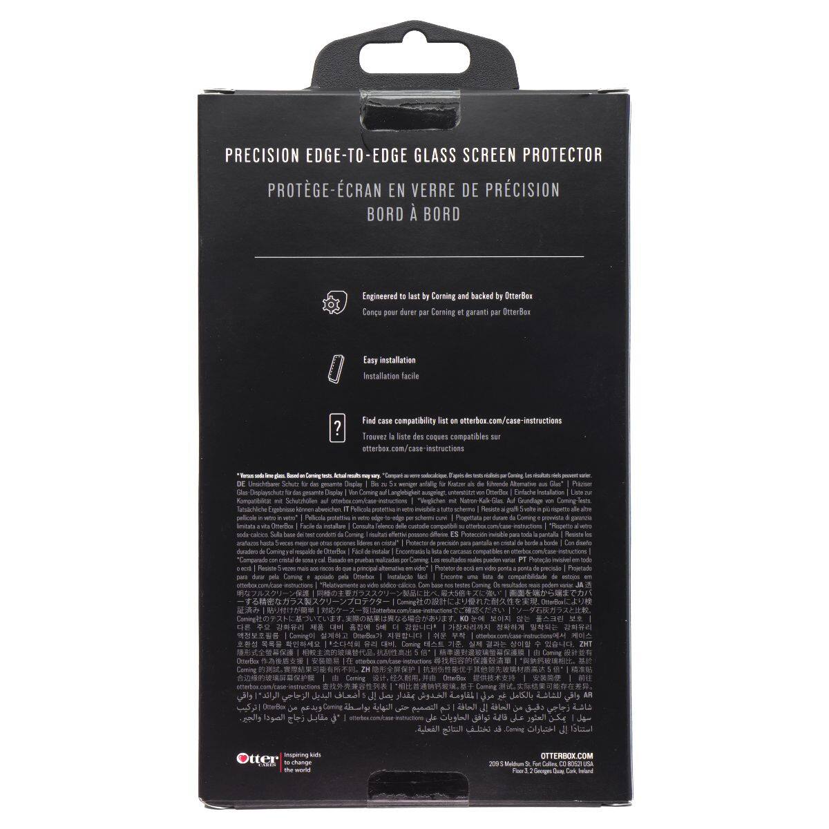 PRECISION EDGE-TO-EDGE GLASS SCREEN PROTECTOR  
PROTÈGE-ÉCRAN EN VERRE DE PRÉCISION BORD À BORD  

Engineered last by Corning and backed by OtterBox  
Conçu pour durer DM Corning garant par OtterBox  

Easy installation  
Installation facile  

Find case compatibility list at otterbox.com/case-instructions  
Trouvez la liste des coques compatibles sur otterbox.com/case-instructions  

Engineered to last by Corning and backed by OtterBox  
Conçu pour durer  

Easy installation  
Installation facile  

Find case compatibility list at otterbox.com/case-instructions  
Trouvez la liste des coques compatibles sur otterbox.com/case-instructions  

Engineered to last by Corning and backed by OtterBox  
Conçu pour durer  

Easy installation  
Installation facile  

Find case compatibility list at otterbox.com/case-instructions  
Trouvez la liste des coques compatibles sur otterbox.com/case-instructions  

Engineered to last by Corning and backed by OtterBox  
Conçu pour durer  

Easy installation  
Installation facile  

Find case compatibility list at otterbox.com/case