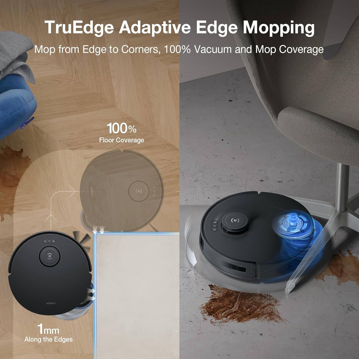 TruEdge Adaptive Edge Mopping  
Mop from Edge to Corners, 100% Vacuum and Mop Coverage  

100% Floor Coverage  

1mm Along the Edges