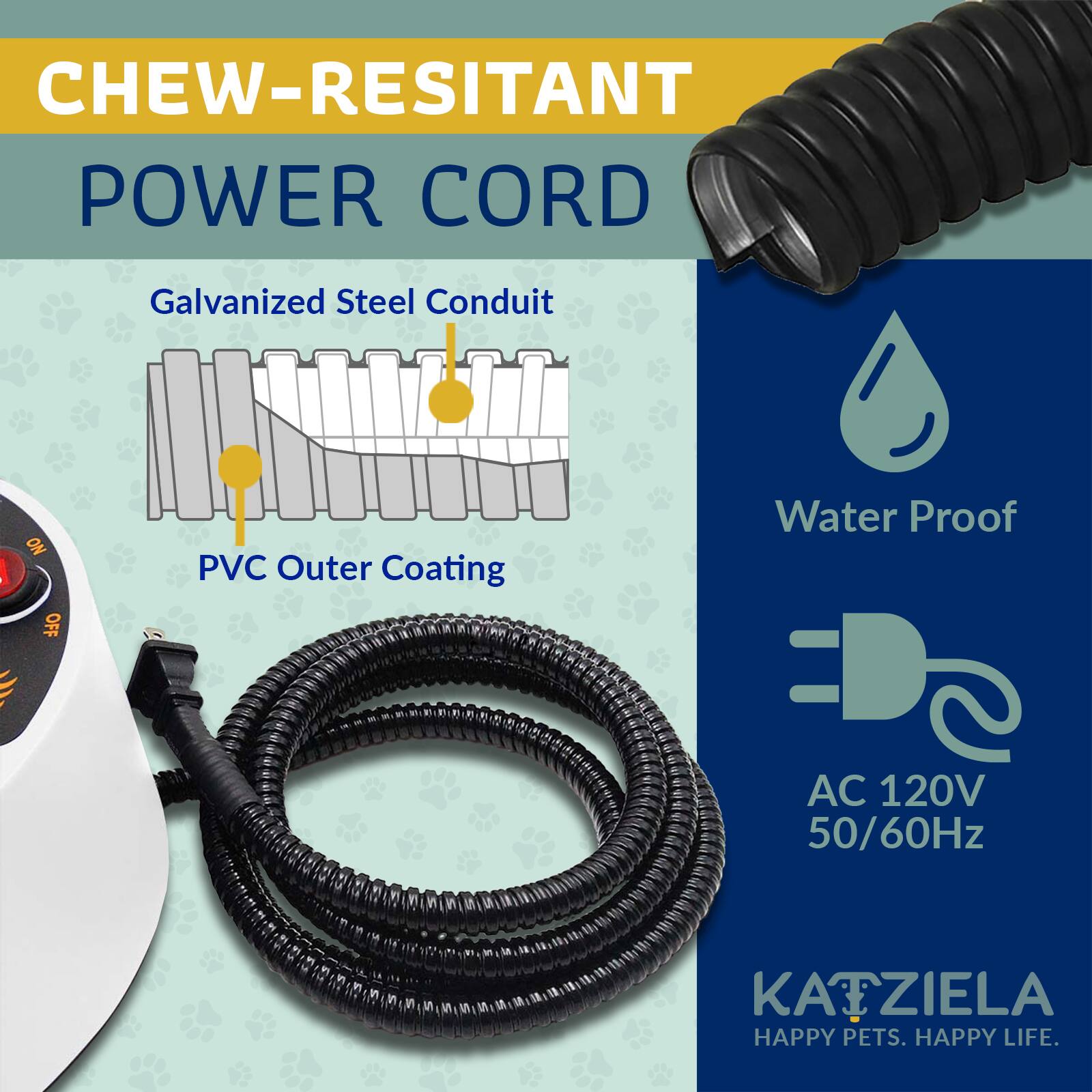 CHEW-RESISTANT POWER CORD

- Galvanized Steel Conduit
- PVC Outer Coating
- Water Proof
- AC 120V 50/60Hz

KATZIELA
HAPPY PETS. HAPPY LIFE.