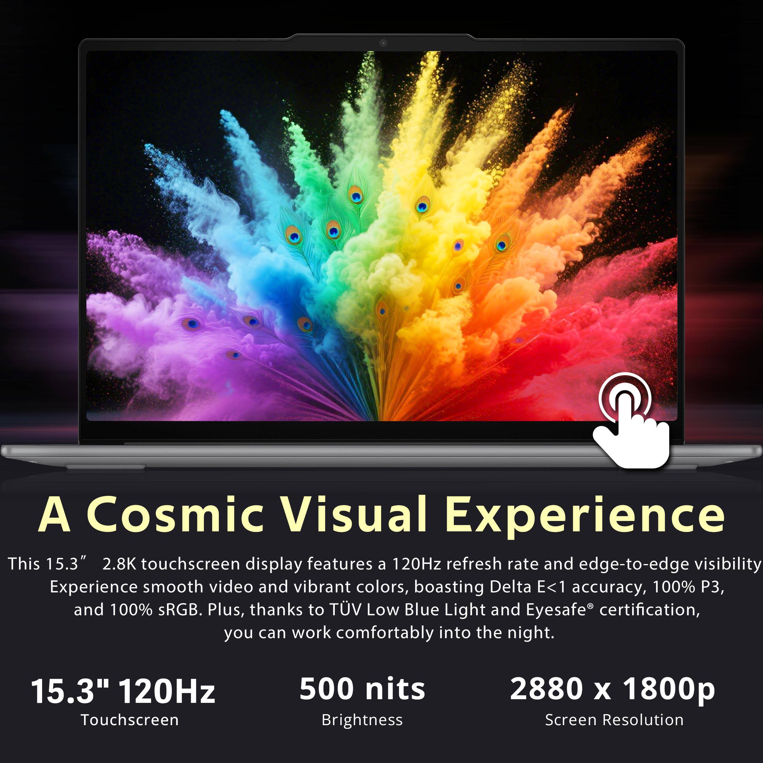A Cosmic Visual Experience

This 15.3" 2.8K touchscreen display features a 120Hz refresh rate and edge-to-edge visibility. Experience smooth video and vibrant colors, boasting Delta E<1 accuracy, 100% P3, and 100% sRGB. Plus, thanks to TÜV Low Blue Light and Eyesafe® certification, you can work comfortably into the night.

15.3" 120Hz Touchscreen  
500 nits Brightness  
2880 x 1800p Screen Resolution