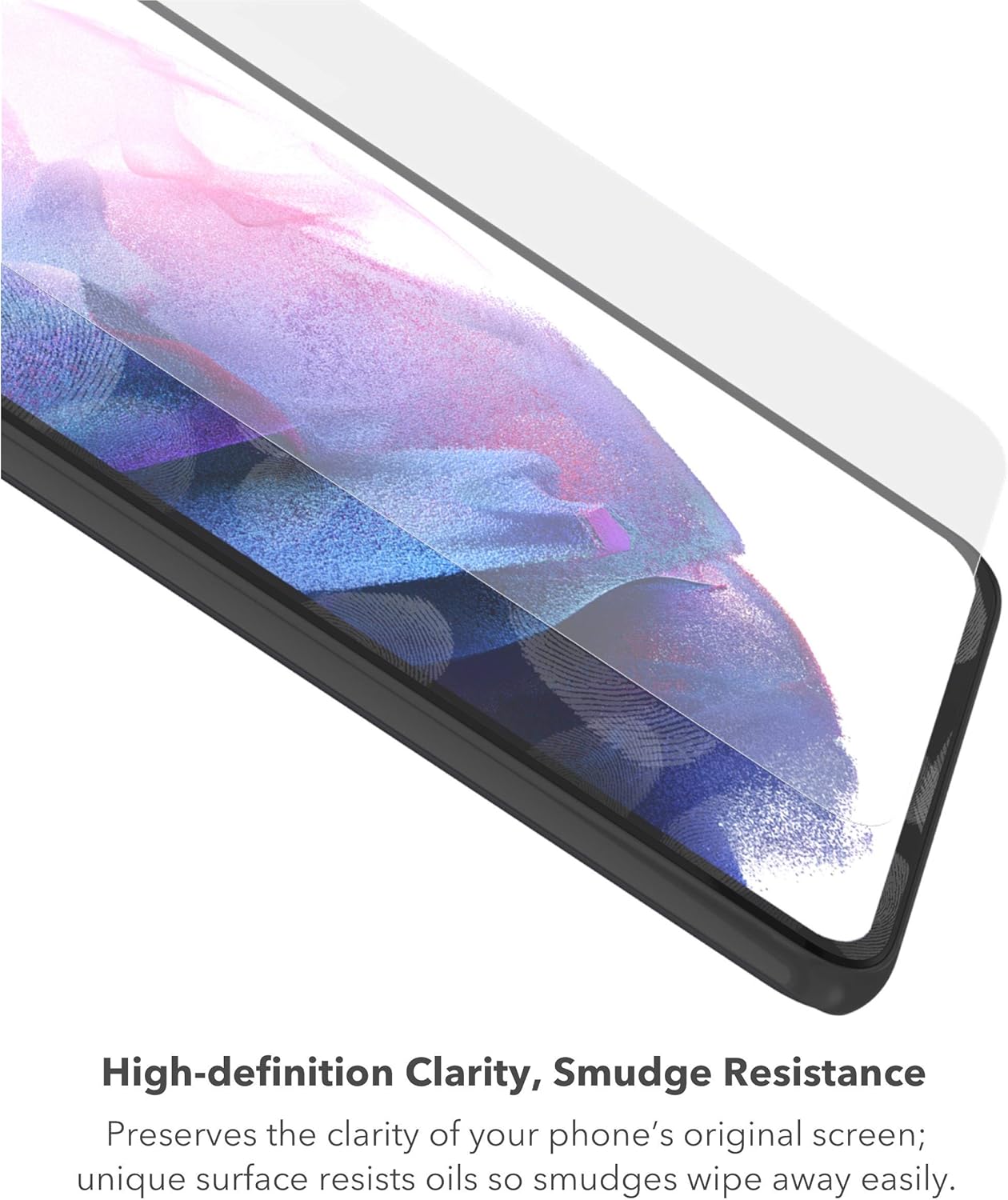 High-definition Clarity, Smudge Resistance  
Preserves the clarity of your phone's original screen; unique surface resists oils so smudges wipe away easily.
