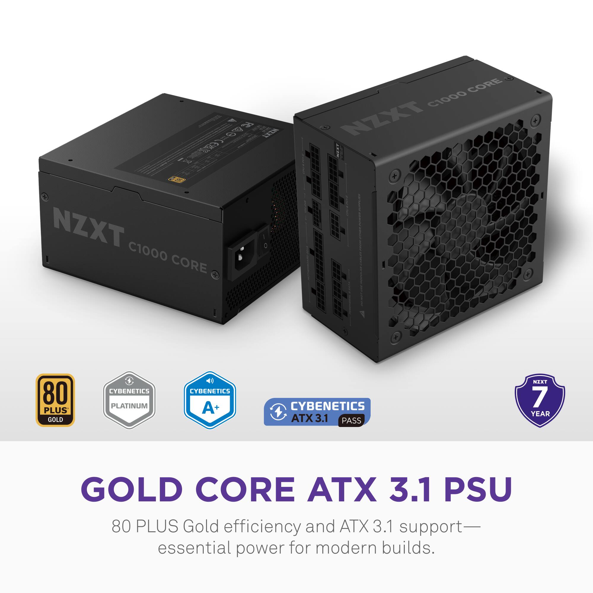 3 6 X2 CORE C1000 NZXT NY + NZXT C1000 CORE

80 PLUS GOLD
CYBENETICS PLATINUM
CYBENETICS A+
CYBENETICS ATX 3.1 PASS
NZXT 7 YEAR

GOLD CORE ATX 3.1 PSU

80 PLUS Gold efficiency and ATX 3.1 support—essential power for modern builds.