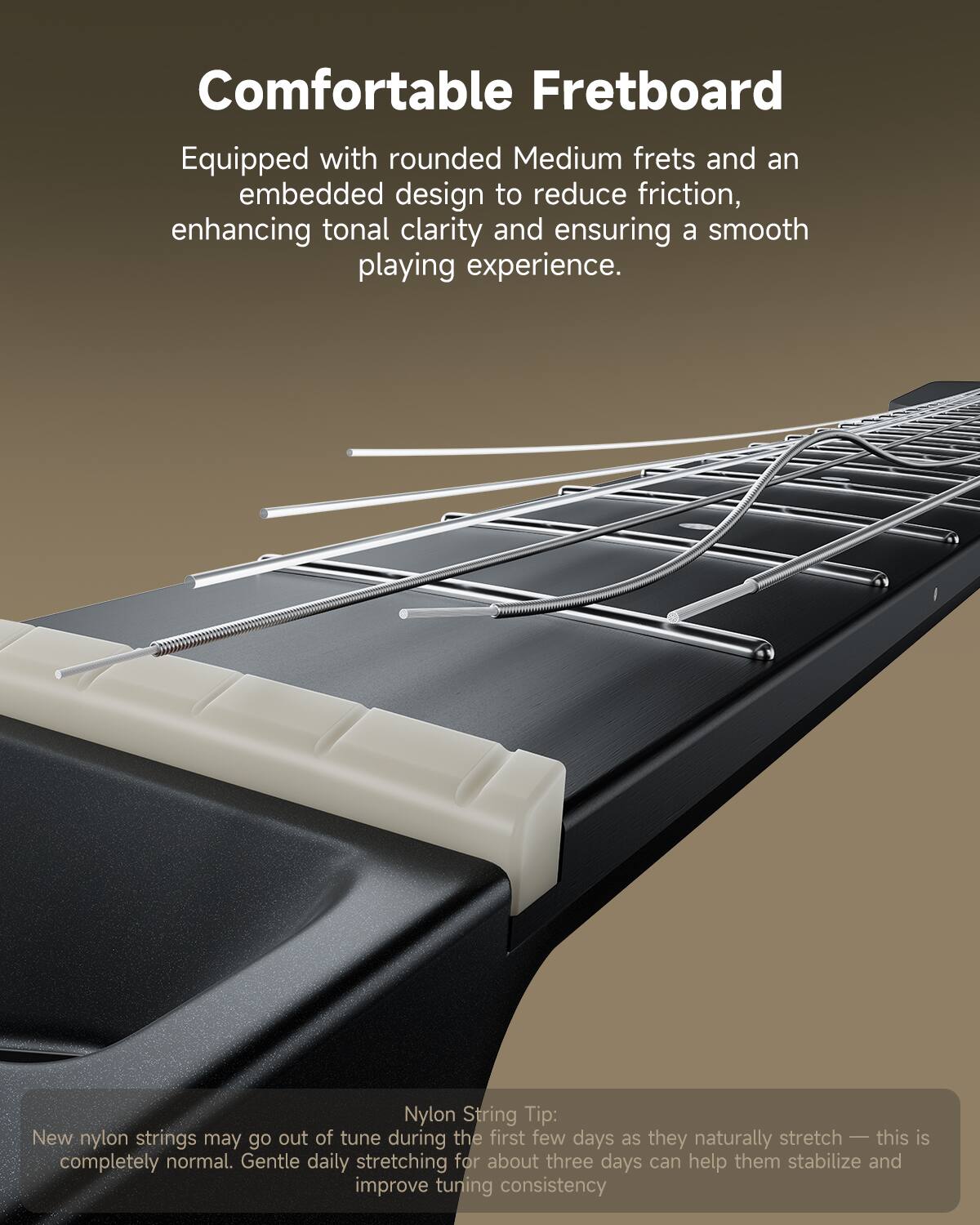 Comfortable Fretboard: Equipped with rounded Medium frets and an embedded design to reduce friction, enhancing tonal clarity and ensuring a smooth playing experience.

Nylon String Tip: New nylon strings may go out of tune during the first few days as they naturally stretch — this is completely normal. Gentle daily stretching for about three days can help them stabilize and improve tuning consistency.