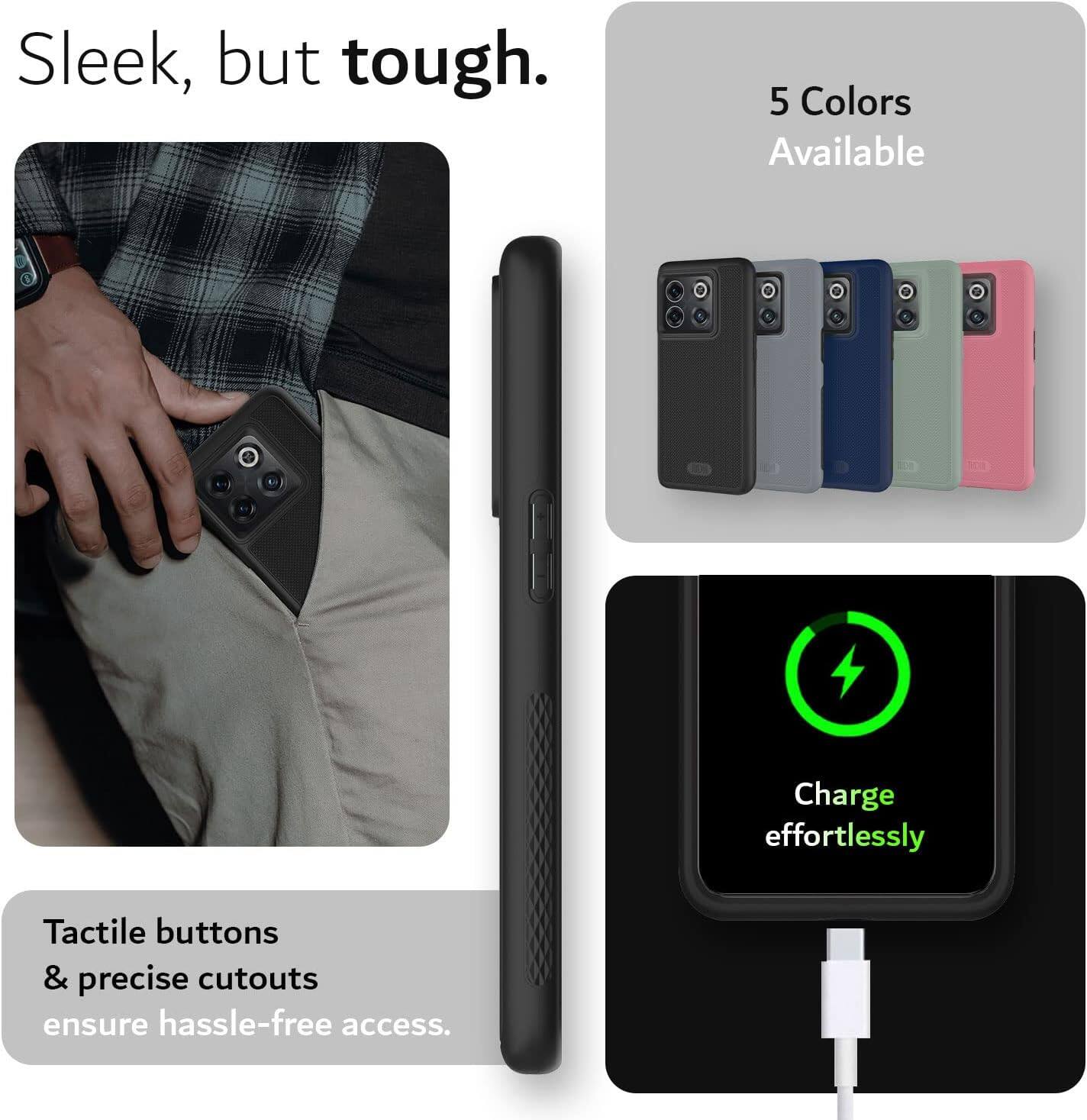 Sleek, but tough.  
5 Colors Available  
Charge effortlessly  
Tactile buttons & precise cutouts ensure hassle-free access.