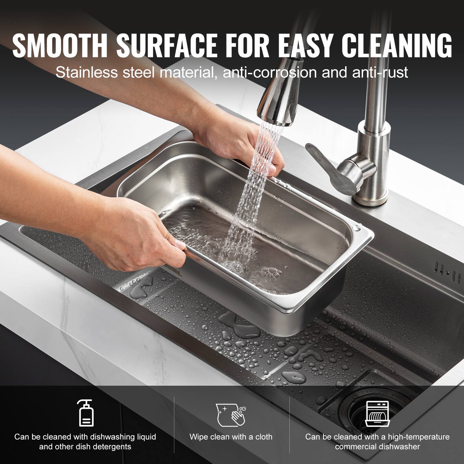 SMOOTH SURFACE FOR EASY CLEANING  
Stainless steel material, anti-corrosion and anti-rust  

- Can be cleaned with dishwashing liquid and other dish detergents  
- Wipe clean with a cloth  
- Can be cleaned with a high-temperature commercial dishwasher