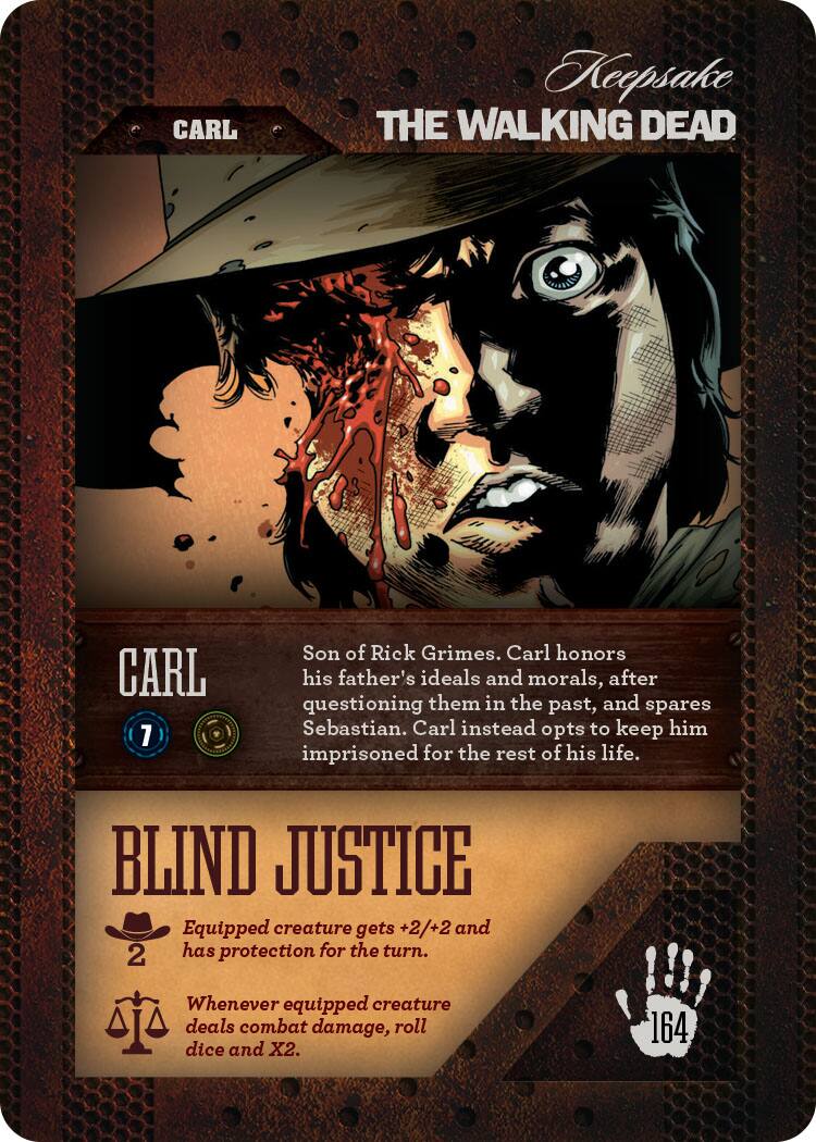 CARL  
Keepsake THE WALKING DEAD  
CARL 7  
Son of Rick Grimes. Carl honors his father's ideals and morals, after questioning them in the past, and spares Sebastian. Carl instead opts to keep him imprisoned for the rest of his life.  
BLIND JUSTICE  
Equipped creature gets +2/+2 and has protection for the turn.  
Whenever equipped creature deals combat damage, roll dice and X2.  
164