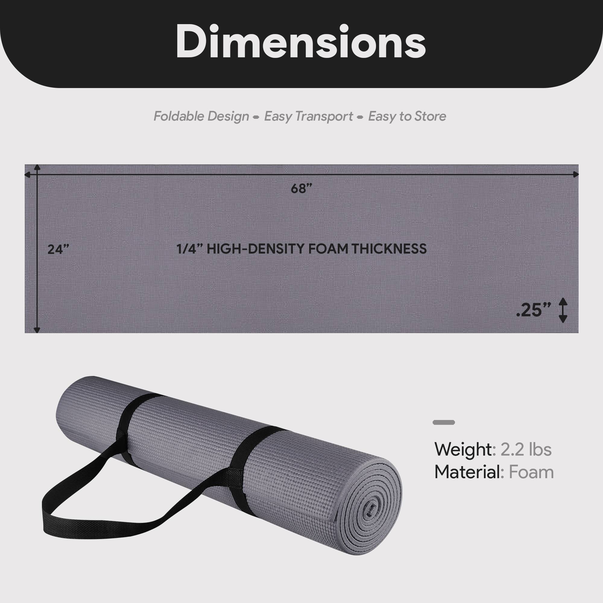 Dimensions  
Foldable Design - Easy Transport - Easy to Store  

68" x 24"  
1/4" HIGH-DENSITY FOAM THICKNESS  
.25"  

Weight: 2.2 lbs  
Material: Foam