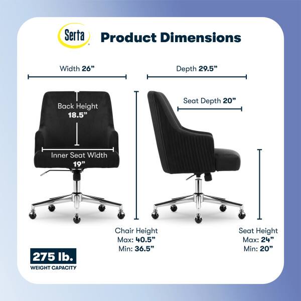 Serta Product Dimensions

Width: 26"
Depth: 29.5"
Back Height: 18.5"
Seat Depth: 20"
Inner Seat Width: 19"

275 lb. WEIGHT CAPACITY

Chair Height
Max: 40.5"
Min: 36.5"

Seat Height
Max: 24"
Min: 20"