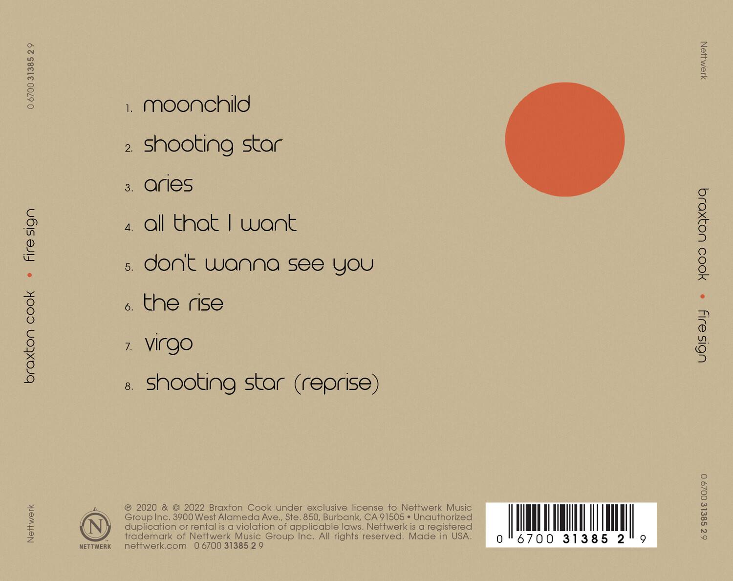 **Broxton Cook**  
**firesign**  

1. moonchild  
2. shooting star  
3. aries  
4. all that I want  
5. don't wanna see you  
6. the rise  
7. virgo  
8. shooting star (reprise)  

---

**Netwerk**  
© 2020 & © 2022 Broxton Cook under exclusive license to Netwerk Music Group Inc. 3900 West Alameda Ave., Ste. 850, Burbank, CA 91505 • Unauthorized duplication or rental is a violation of applicable laws. Netwerk is a registered trademark of Netwerk Music Group Inc. All rights reserved. Made in USA.  
netwerk.com 0 6700 31385 2 9  

---

**Barcode:** 0 6700 31385 2 9  

---

**Netwerk**  
**firesign**  
**Broxton Cook**  
**Netwerk**