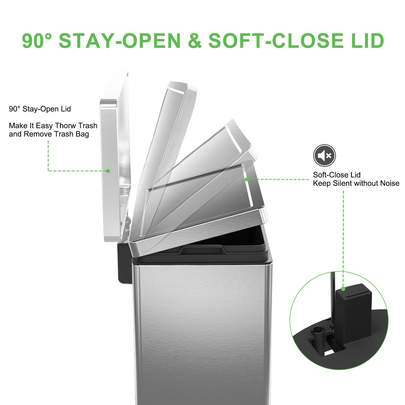 90° STAY-OPEN & SOFT-CLOSE LID

90° Stay-Open Lid
Make It Easy to Throw Trash and Remove Trash Bag

Soft-Close Lid
Keep Silent without Noise