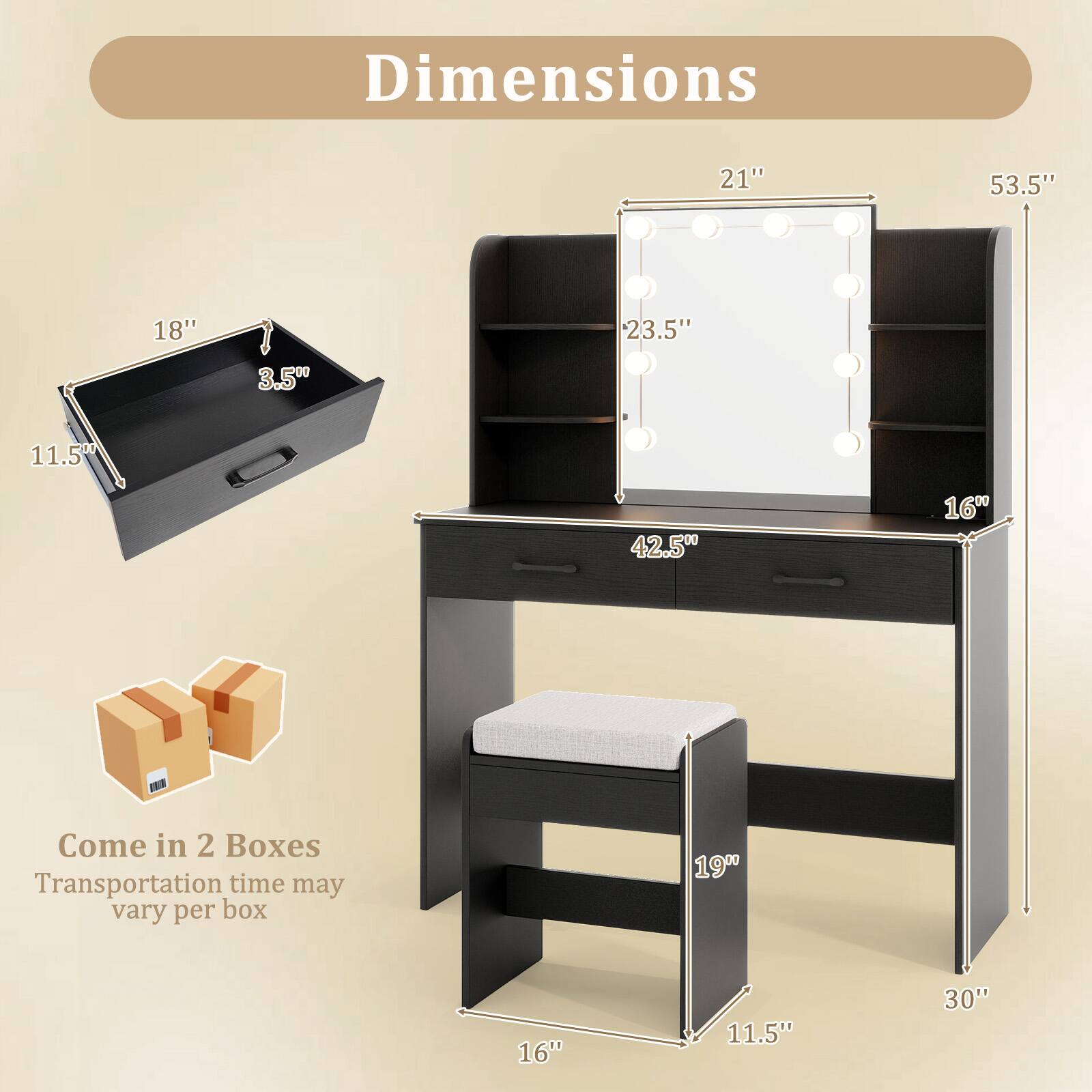 Dimensions:
- 21" (width)
- 53.5" (height)
- 18" (depth)
- 23.5" (shelf height)
- 3.5" (drawer height)
- 11.5" (drawer width)
- 42.5" (desk width)
- 16" (drawer depth)
- 19" (bench height)
- 11.5" (bench depth)
- 30" (bench width)

Come in 2 Boxes
Transportation time may vary per box