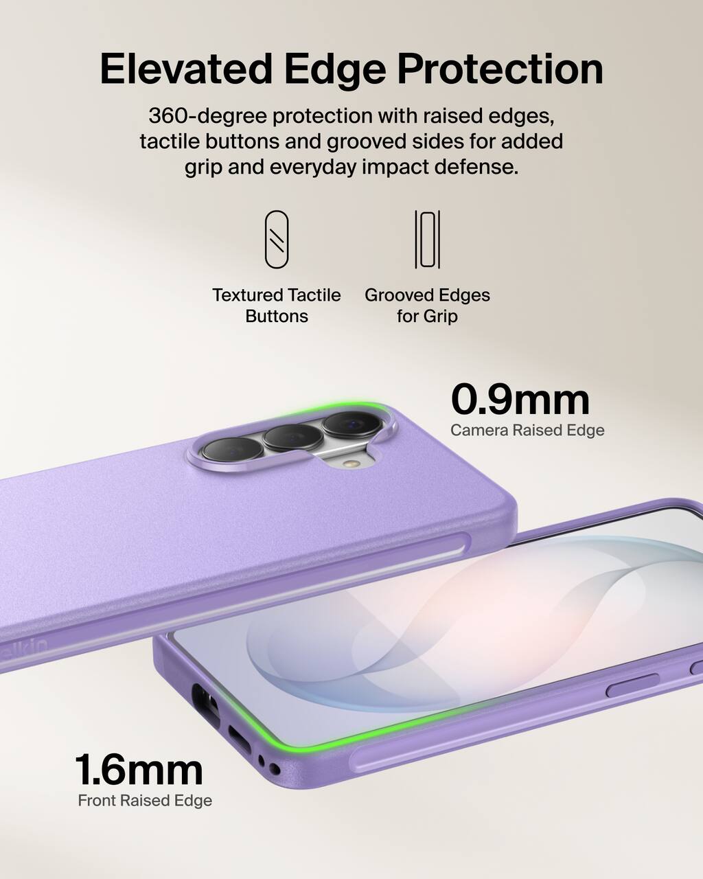 Elevated Edge Protection  
360-degree protection with raised edges, tactile buttons and grooved sides for added grip and everyday impact defense.

Textured Tactile Buttons  
Grooved Edges for Grip

0.9mm Camera Raised Edge  
1.6mm Front Raised Edge