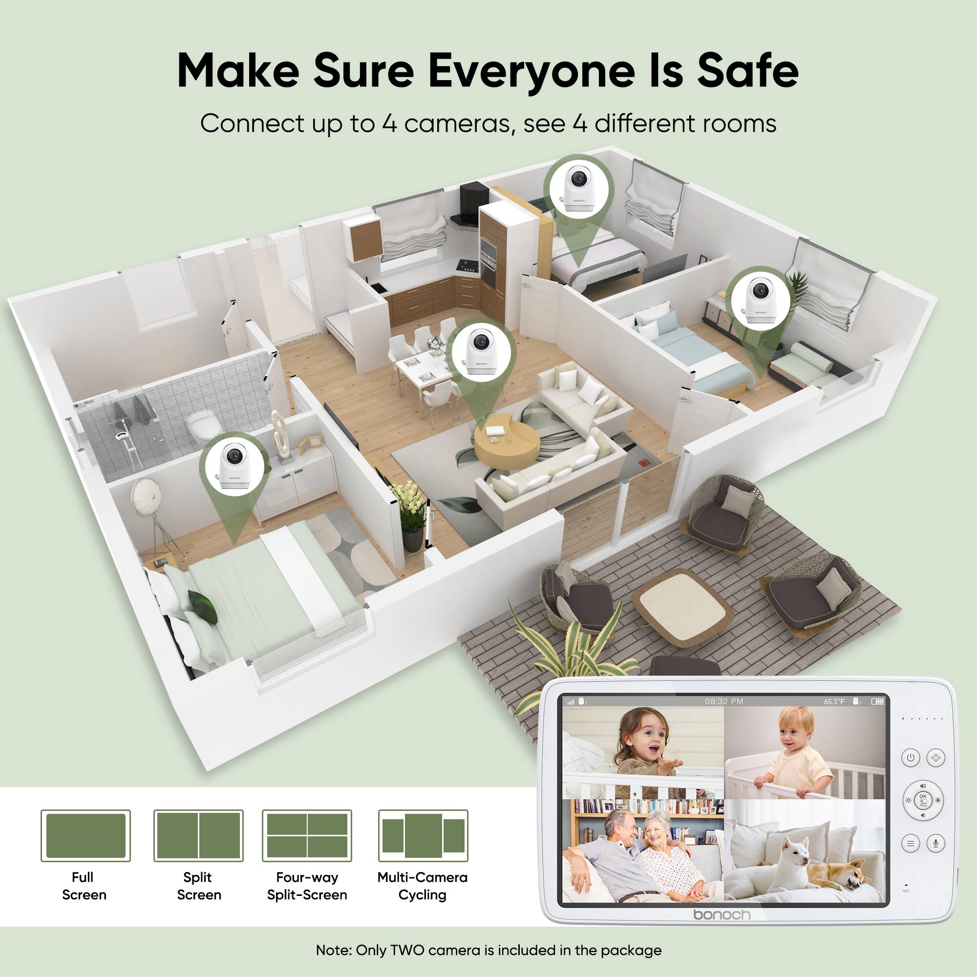 Make Sure Everyone Is Safe
Connect up to 4 cameras, see 4 different rooms
Full Screen
Split Screen
Four-way
Multi-Camera
Split-Screen Cycling
bonoch
Note: Only TWO camera is included in the package