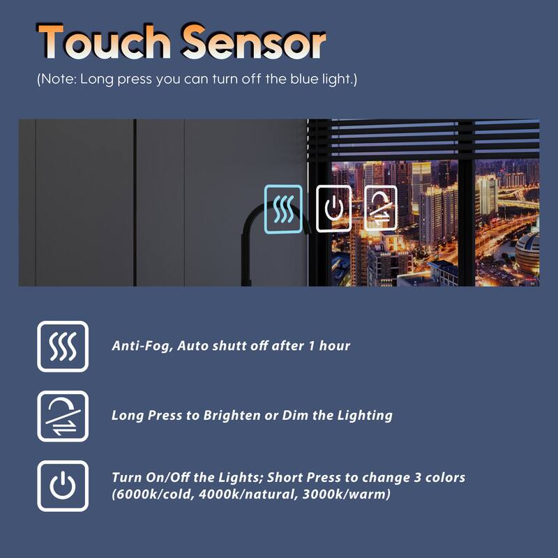 Touch Sensor (Note: Long press you can turn off the blue light.)

- Anti-Fog, Auto shut off after 1 hour
- Long Press to Brighten or Dim the Lighting
- Turn On/Off the Lights; Short Press to change 3 colors (6000k/cold, 4000k/natural, 3000k/warm)