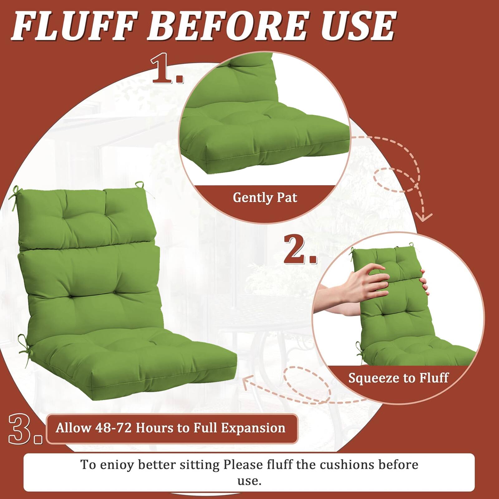 FLUFF BEFORE USE

1. Gently Pat
2. Squeeze to Fluff
3. Allow 48-72 Hours to Full Expansion

To enjoy better sitting, please fluff the cushions before use.