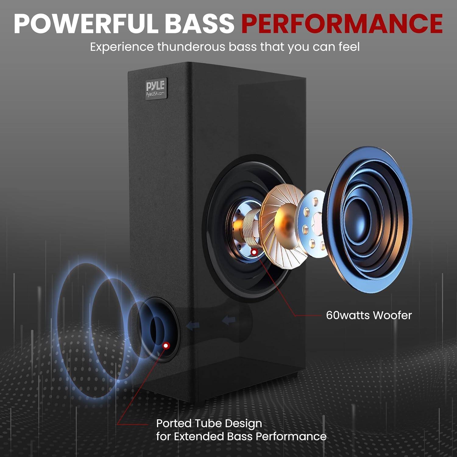 POWERFUL BASS PERFORMANCE  
Experience thunderous bass that you can feel  

PYLE  
PyleUSA.com  

60watts Woofer  
Ported Tube Design for Extended Bass Performance  

Design  
Bass Performance