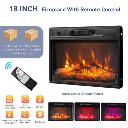 18 INCH Fireplace With Remote Control

The item will be delivered in 2 packages, and each may arrive at a different time.

- Authentic 0.5-6 Hours Timer
- 62°F-82°F flame effect
- 6 SP Six Mesmerizing Flame Colors
- Overheating protection
- CSA Listed

(burn with or without heater)