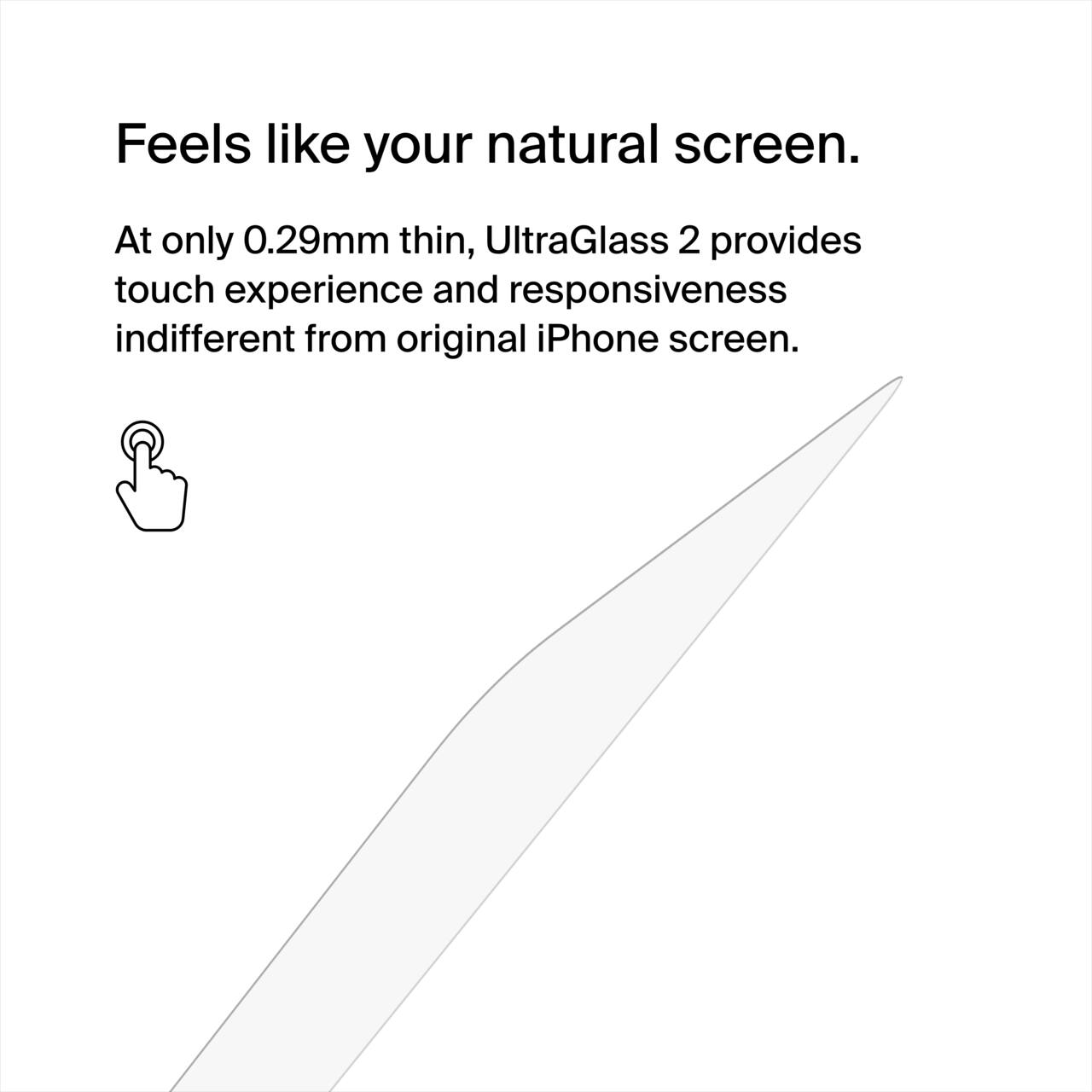 Feels like your natural screen.

At only 0.29mm thin, UltraGlass 2 provides touch experience and responsiveness indistinguishable from the original iPhone screen.