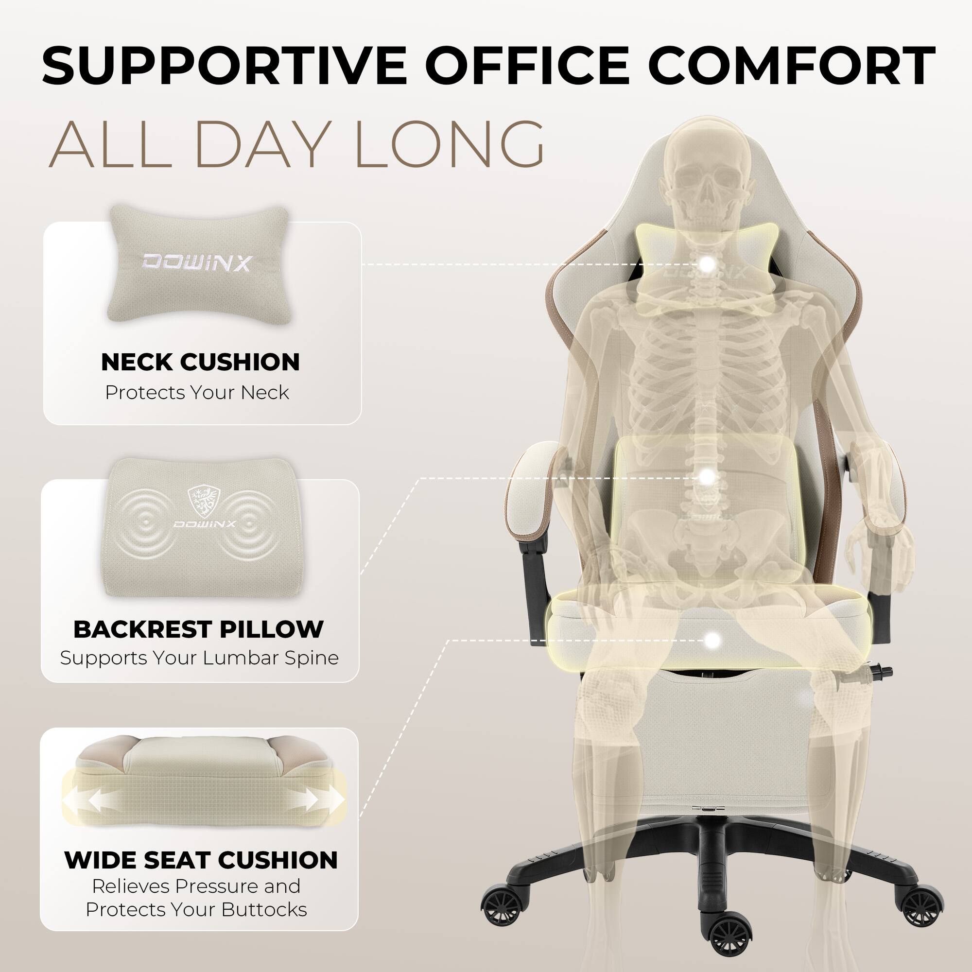 SUPPORTIVE OFFICE COMFORT ALL DAY LONG

DOWINX NECK CUSHION
Protects Your Neck

DOWINX BACKREST PILLOW
Supports Your Lumbar Spine

WIDE SEAT CUSHION
Relieves Pressure and Protects Your Buttocks