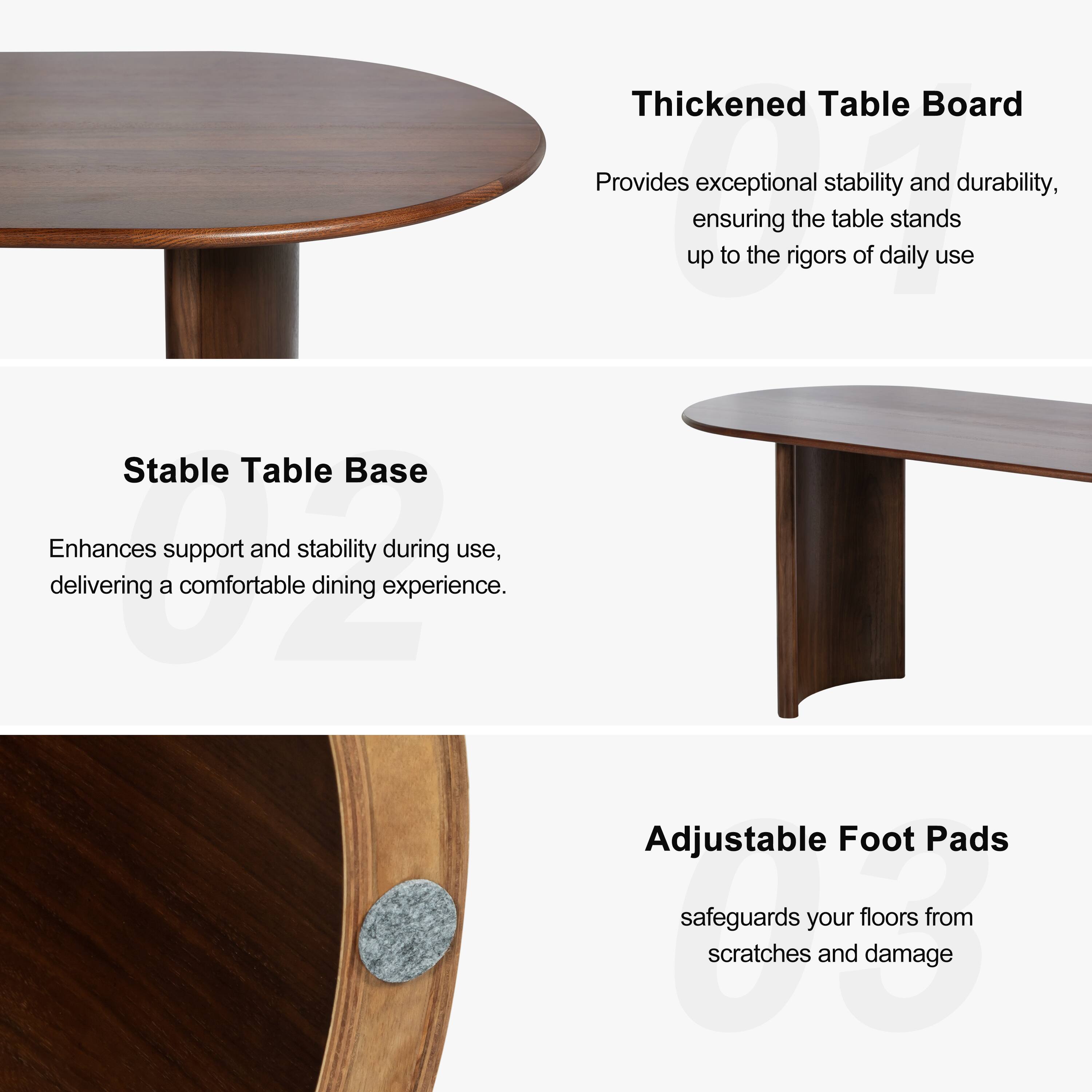 Thickened Table Board  
Provides exceptional stability and durability, ensuring the table stands up to the rigors of daily use.

Stable Table Base  
Enhances support and stability during use, delivering a comfortable dining experience.

Adjustable Foot Pads  
Safeguards your floors from scratches and damage.