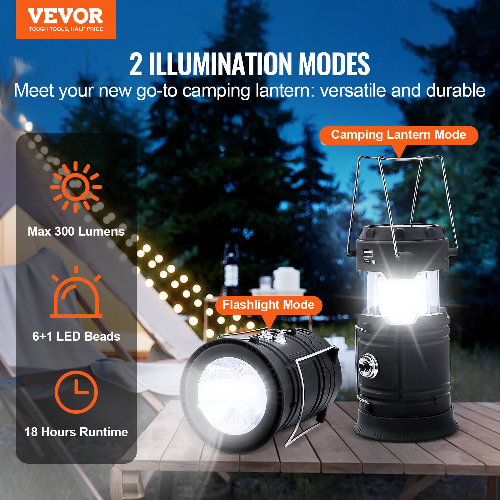 VEVOR  
TOUGH TOOLS, HALF PRICE  

2 ILLUMINATION MODES  
Meet your new go-to camping lantern: versatile and durable  

Camping Lantern Mode  
Max 300 Lumens  

Flashlight Mode  
6+1 LED Beads  

18 Hours Runtime