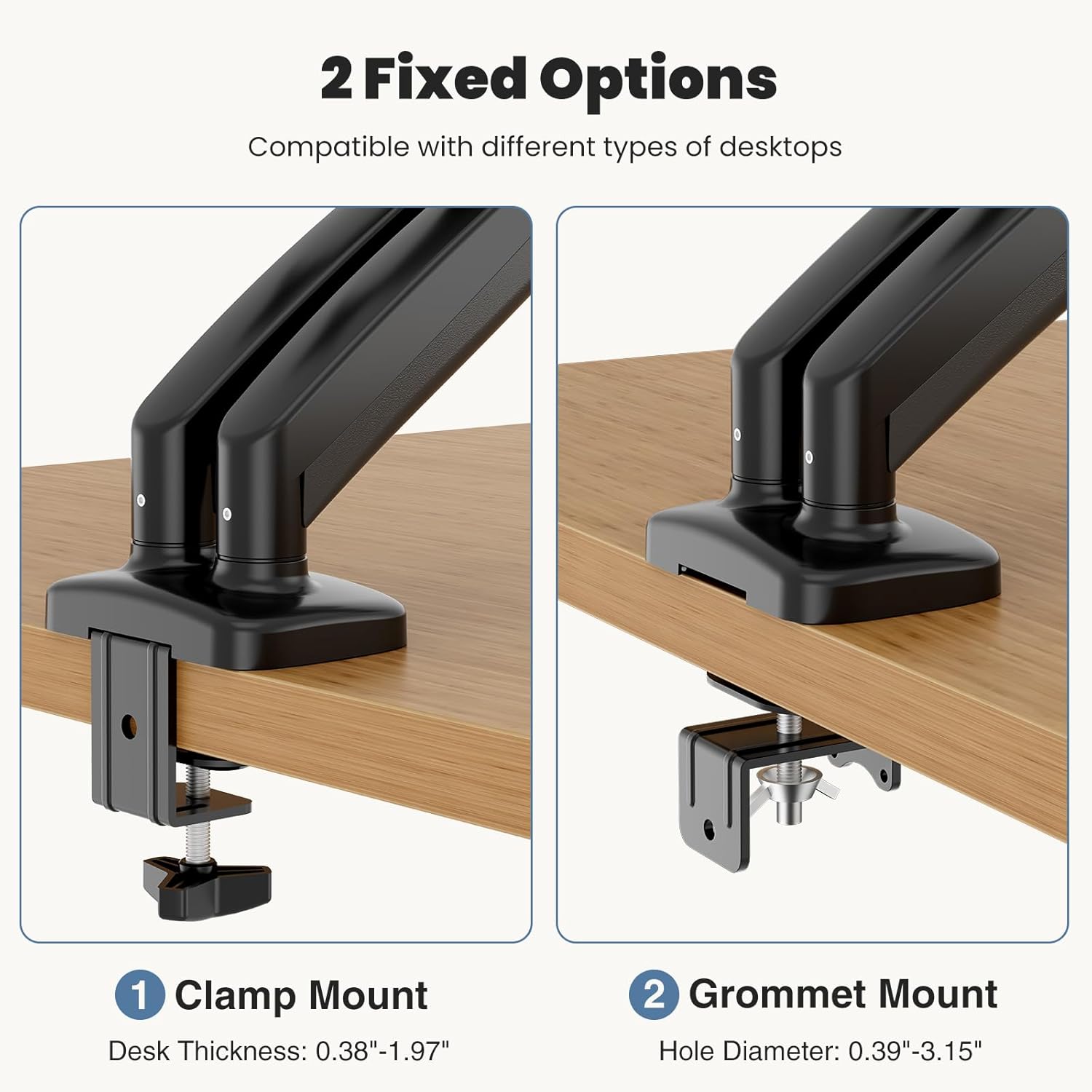 2 Fixed Options  
Compatible with different types of desktops  

1. Clamp Mount  
Desk Thickness: 0.38"-1.97"  

2. Grommet Mount  
Hole Diameter: 0.39"-3.15"