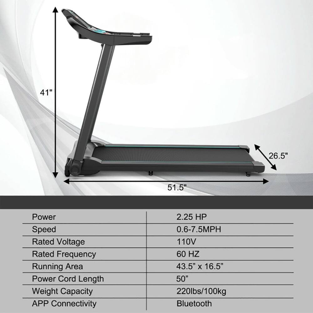 41" 26.5" 51.5"  
Power: 2.25 HP  
Speed: 0.6-7.5MPH  
Rated Voltage: 110V  
Rated Frequency: 60 HZ  
Running Area: 43.5" x 16.5"  
Power Cord Length: 50"  
Weight Capacity: 220lbs/100kg  
APP Connectivity: Bluetooth