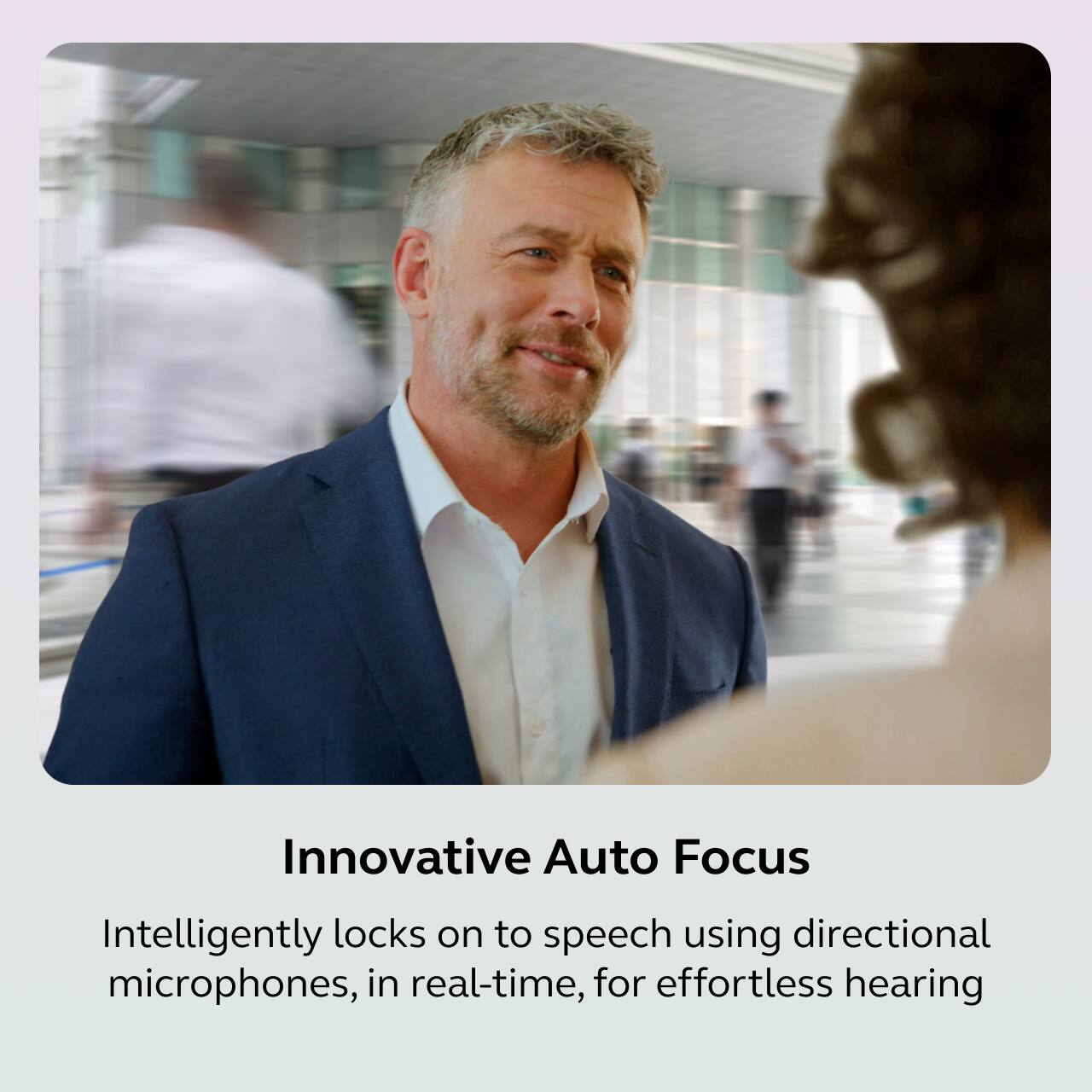 Innovative Auto Focus

Intelligently locks on to speech using directional microphones, in real-time, for effortless hearing