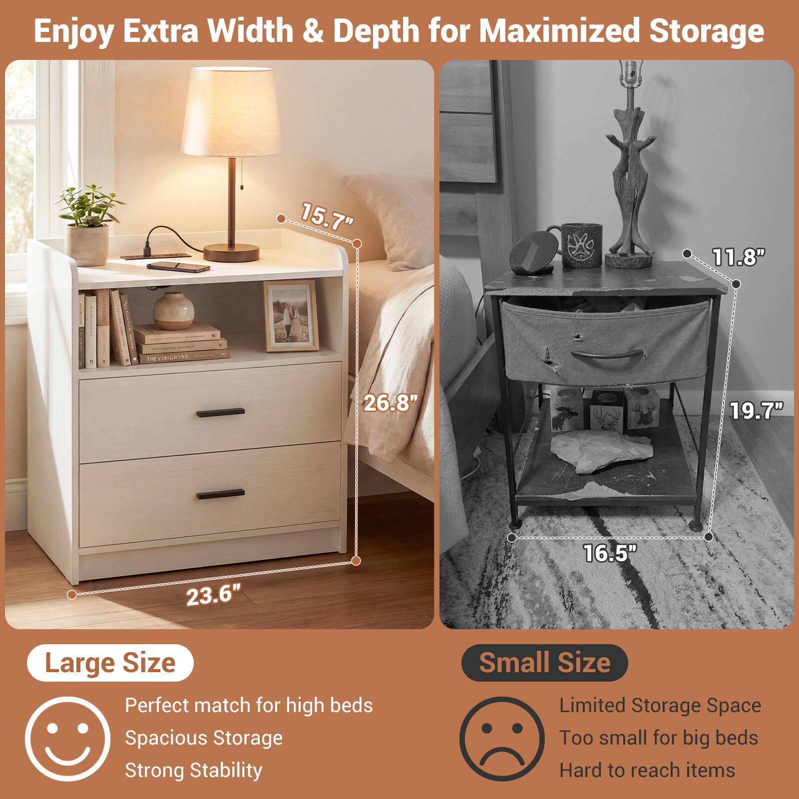 Enjoy Extra Width & Depth for Maximized Storage

15.7" 11.8"  
26.8" 19.7"  
23.6" 16.5"

Large Size  
Perfect match for high beds  
Spacious Storage  
Strong Stability

Small Size  
Limited Storage Space  
Too small for big beds  
Hard to reach items