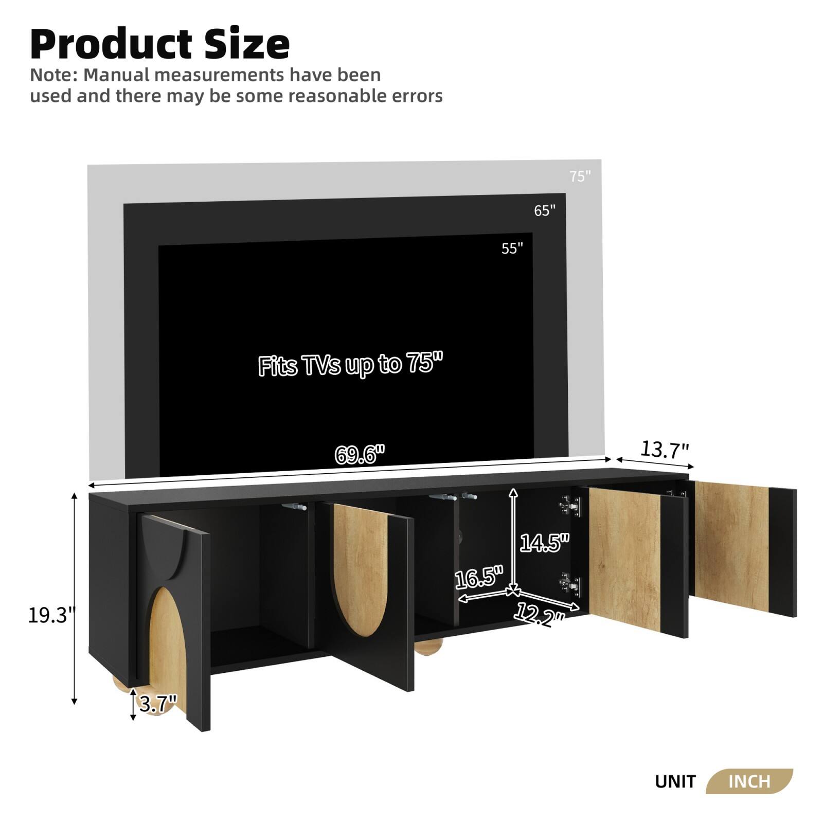 Product Size

Note: Manual measurements have been used and there may be some reasonable errors

Fits TVs up to 75"

- 75"
- 65"
- 55"

- 69.6"
- 19.3"
- 13.7"
- 14.5"
- 16.5"
- 12.2"
- 3.7"

UNIT INCH