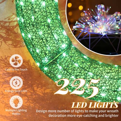 Cool to the Touch  
Energy Save LEDs  
Multiple Lighting Modes  

225 LED LIGHTS  
Design more number of lights to make your wreath decoration more eye-catching and brighter